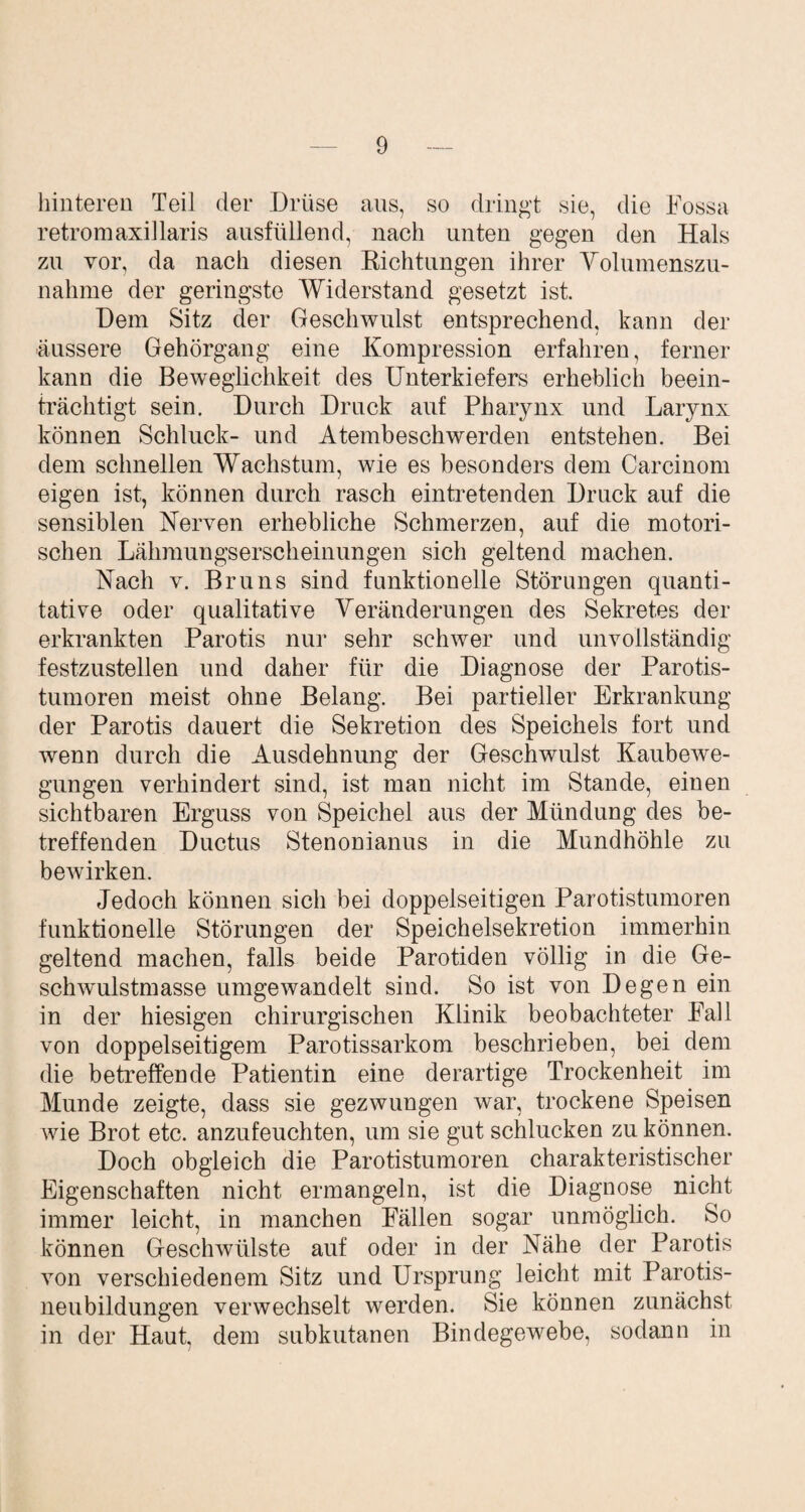 hinteren Teil der Drüse aus, so dringt sie, die Fossa retromaxillaris ausfüllend, nach unten gegen den Hals zu vor, da nach diesen Richtungen ihrer Volumenszu- nahme der geringste Widerstand gesetzt ist. Dem Sitz der Geschwulst entsprechend, kann der äussere Gehörgang eine Kompression erfahren, ferner kann die Beweglichkeit des Unterkiefers erheblich beein¬ trächtigt sein. Durch Druck auf Pharynx und Larynx können Schluck- und Atembeschwerden entstehen. Bei dem schnellen Wachstum, wie es besonders dem Carcinom eigen ist, können durch rasch eintretenden Druck auf die sensiblen Nerven erhebliche Schmerzen, auf die motori¬ schen Lähmungserscheinungen sich geltend machen. Nach v. Bruns sind funktionelle Störungen quanti¬ tative oder qualitative Veränderungen des Sekretes der erkrankten Parotis nur sehr schwer und unvollständig festzustellen und daher für die Diagnose der Parotis¬ tumoren meist ohne Belang. Bei partieller Erkrankung der Parotis dauert die Sekretion des Speichels fort und wenn durch die Ausdehnung der Geschwulst Kaubewe¬ gungen verhindert sind, ist man nicht im Stande, einen sichtbaren Erguss von Speichel aus der Mündung des be¬ treffenden Ductus Stenonianus in die Mundhöhle zu bewirken. Jedoch können sich bei doppelseitigen Parotistumoren funktionelle Störungen der Speichelsekretion immerhin geltend machen, falls beide Parotiden völlig in die Ge¬ schwulstmasse umgewandelt sind. So ist von Degen ein in der hiesigen chirurgischen Klinik beobachteter Fall von doppelseitigem Parotissarkom beschrieben, bei dem die betreffende Patientin eine derartige Trockenheit im Munde zeigte, dass sie gezwungen war, trockene Speisen wie Brot etc. anzufeuchten, um sie gut schlucken zu können. Doch obgleich die Parotistumoren charakteristischer Eigenschaften nicht ermangeln, ist die Diagnose nicht immer leicht, in manchen Fällen sogar unmöglich. So können Geschwülste auf oder in der Nahe der Parotis von verschiedenem Sitz und Ursprung leicht mit Parotis- neubildungen verwechselt werden. Sie können zunächst in der Haut, dem subkutanen Bindegewebe, sodann in