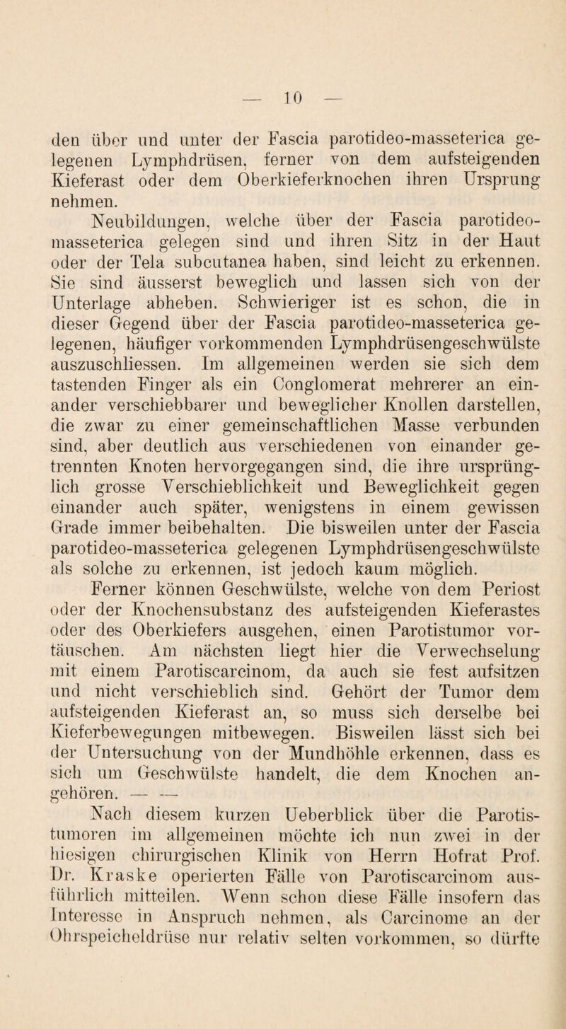 den über und unter der Fascia parotideo-masseterica ge¬ legenen Lymphdrüsen, ferner von dem aufsteigenden Kieferast oder dem Oberkieferknochen ihren Ursprung nehmen. Neubildungen, welche über der Fascia parotideo- masseterica gelegen sind und ihren Sitz in der Haut oder der Tela subcutanea haben, sind leicht zu erkennen. Sie sind äusserst beweglich und lassen sich von der Unterlage abheben. Schwieriger ist es schon, die in dieser Gegend über der Fascia parotideo-masseterica ge¬ legenen, häufiger vorkommenden Lymphdrüsengeschwülste auszuschliessen. Im allgemeinen werden sie sich dem tastenden Finger als ein Conglomerat mehrerer an ein¬ ander verschiebbarer und beweglicher Knollen darstellen, die zwar zu einer gemeinschaftlichen Masse verbunden sind, aber deutlich aus verschiedenen von einander ge¬ trennten Knoten hervorgegangen sind, die ihre ursprüng¬ lich grosse Verschieblichkeit und Beweglichkeit gegen einander auch später, wenigstens in einem gewissen Grade immer beibehalten. Die bisweilen unter der Fascia parotideo-masseterica gelegenen Lymphdrüsengeschwülste als solche zu erkennen, ist jedoch kaum möglich. Ferner können Geschwülste, welche von dem Periost oder der Knochensubstanz des auf steigenden Kieferastes oder des Oberkiefers ausgehen, einen Parotistumor Vor¬ täuschen. Am nächsten liegt hier die Verwechselung mit einem Parotiscarcinom, da auch sie fest aufsitzen und nicht verschieblich sind. Gehört der Tumor dem aufsteigenden Kieferast an, so muss sich derselbe bei Kieferbewegungen mitbewegen. Bisweilen lässt sich bei der Untersuchung von der Mundhöhle erkennen, dass es sich um Geschwülste handelt, die dem Knochen an¬ gehören. — — Nach diesem kurzen Ueberblick über die Parotis¬ tumoren im allgemeinen möchte ich nun zwei in der hiesigen chirurgischen Klinik von Herrn Hofrat Prof. Dr. K raske operierten Fälle von Parotiscarcinom aus¬ führlich mitteilen. Wenn schon diese Fälle insofern das Interesse in Anspruch nehmen, als Carcinome an der Ohrspeicheldrüse nur relativ selten Vorkommen, so dürfte