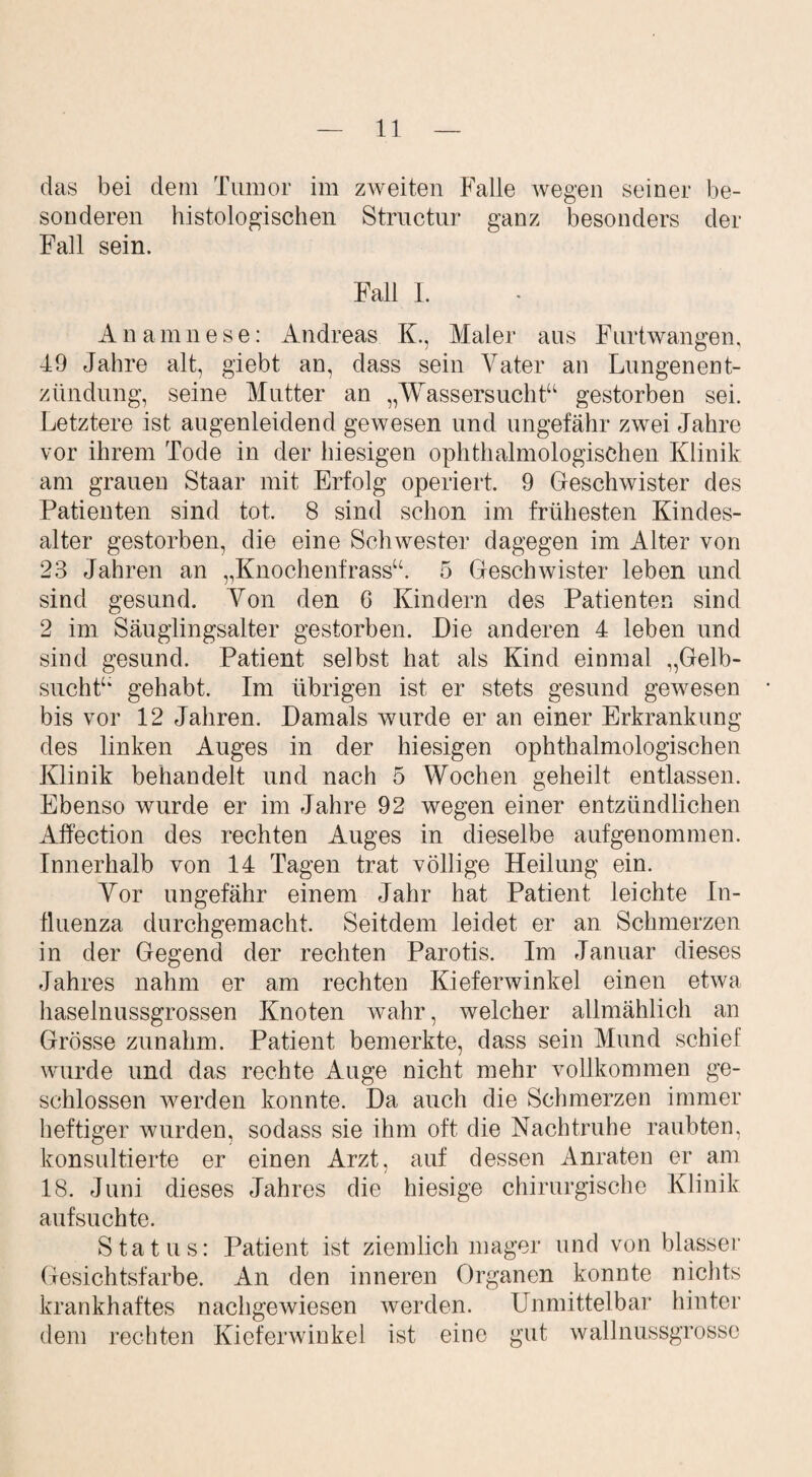 das bei dem Tumor im zweiten Falle wegen seiner be¬ sonderen histologischen Structur ganz besonders der Fall sein. Fall 1. Anamnese: Andreas K., Maler aus Furtwangen, 49 Jahre alt, giebt an, dass sein Vater an Lungenent¬ zündung, seine Mutter an „Wassersuchtu gestorben sei. Letztere ist augenleidend gewesen und ungefähr zwei Jahre vor ihrem Tode in der hiesigen ophthalmologischen Klinik am grauen Staar mit Erfolg operiert. 9 Geschwister des Patienten sind tot, 8 sind schon im frühesten Kindes¬ alter gestorben, die eine Schwester dagegen im Alter von 28 Jahren an „Knochenfrass“. 5 Geschwister leben und sind gesund. Von den 6 Kindern des Patienten sind 2 im Säuglingsalter gestorben. Die anderen 4 leben und sind gesund. Patient selbst hat als Kind einmal „Gelb¬ sucht* gehabt. Im übrigen ist er stets gesund gewesen bis vor 12 Jahren. Damals wurde er an einer Erkrankung des linken Auges in der hiesigen ophthalmologischen Klinik behandelt und nach 5 Wochen geheilt entlassen. Ebenso wurde er im Jahre 92 wegen einer entzündlichen Affection des rechten Auges in dieselbe aufgenommen. Innerhalb von 14 Tagen trat völlige Heilung ein. Vor ungefähr einem Jahr hat Patient leichte In¬ fluenza durchgemacht. Seitdem leidet er an Schmerzen in der Gegend der rechten Parotis. Im Januar dieses Jahres nahm er am rechten Kieferwinkel einen etwa haselnussgrossen Knoten wahr, welcher allmählich an Grösse zunahm. Patient bemerkte, dass sein Mund schief wurde und das rechte Auge nicht mehr vollkommen ge¬ schlossen werden konnte. Da auch die Schmerzen immer heftiger wurden, sodass sie ihm oft die Nachtruhe raubten, konsultierte er einen Arzt, auf dessen Anraten er am 18. Juni dieses Jahres die hiesige chirurgische Klinik aufsuchte. Status: Patient ist ziemlich mager und von blasser Gesichtsfarbe. An den inneren Organen konnte nichts krankhaftes nachgewiesen werden. Unmittelbar hinter dem rechten Kieferwinkel ist eine gut wallnussgrosse
