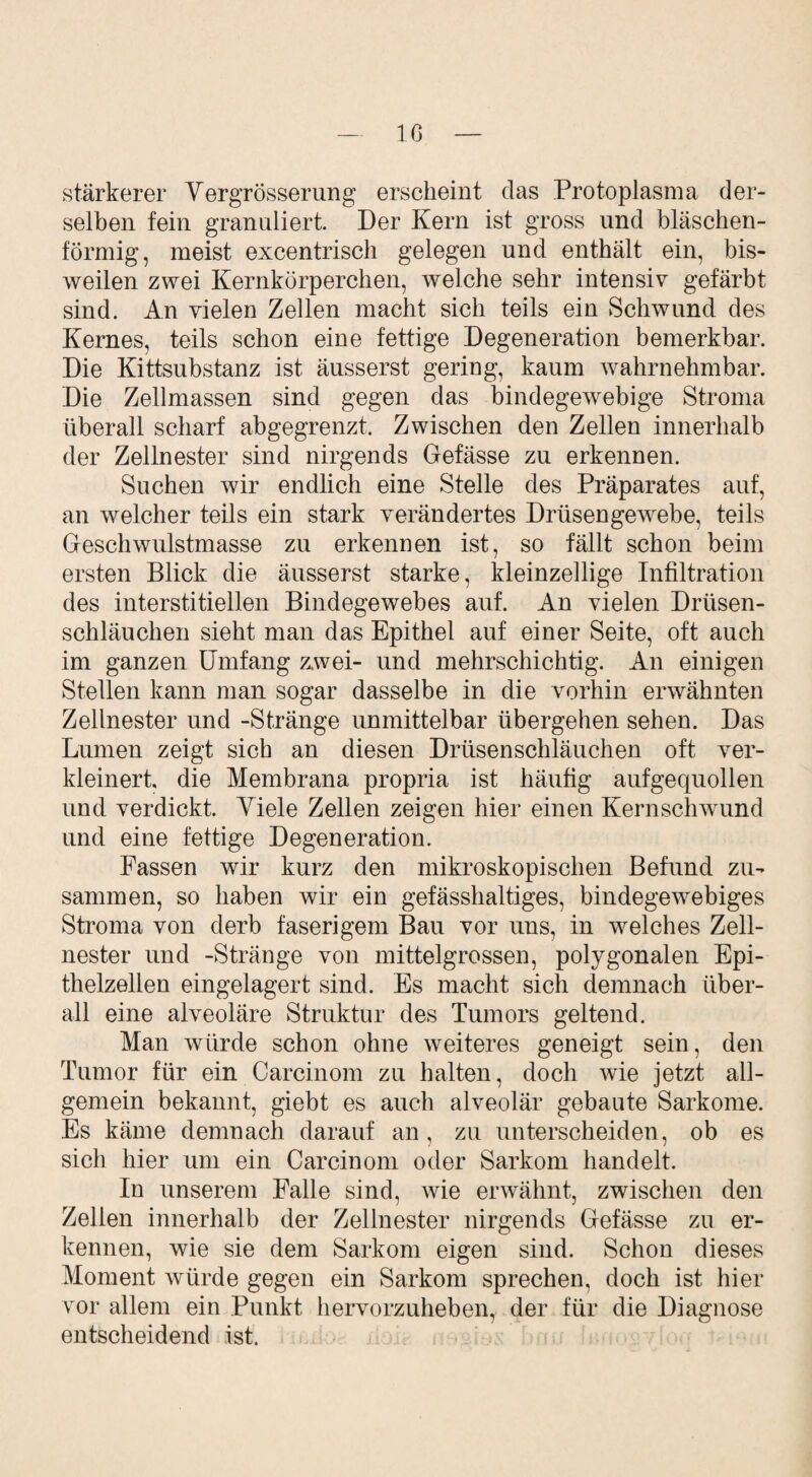 Iß stärkerer Vergrösserung erscheint das Protoplasma der¬ selben fein granuliert. Der Kern ist gross und bläschen¬ förmig, meist excentrisch gelegen und enthält ein, bis¬ weilen zwei Kernkürperchen, welche sehr intensiv gefärbt sind. An vielen Zellen macht sich teils ein Schwund des Kernes, teils schon eine fettige Degeneration bemerkbar. Die Kittsubstanz ist äusserst gering, kaum wahrnehmbar. Die Zellmassen sind gegen das bindegewebige Stroma überall scharf abgegrenzt. Zwischen den Zellen innerhalb der Zellnester sind nirgends Gefässe zu erkennen. Suchen wir endlich eine Stelle des Präparates auf, an welcher teils ein stark verändertes Drüsengewebe, teils Geschwnlstmasse zu erkennen ist, so fällt schon beim ersten Blick die äusserst starke, kleinzellige Infiltration des interstitiellen Bindegewebes auf. An vielen Drüsen¬ schläuchen sieht man das Epithel auf einer Seite, oft auch im ganzen Umfang zwei- und mehrschichtig. An einigen Stellen kann man sogar dasselbe in die vorhin erwähnten Zellnester und -Stränge unmittelbar übergehen sehen. Das Lumen zeigt sich an diesen Drüsenschläuchen oft ver¬ kleinert. die Membrana propria ist häufig aufgequollen und verdickt. Viele Zellen zeigen hier einen Kernschwund und eine fettige Degeneration. Fassen wir kurz den mikroskopischen Befund zu¬ sammen, so haben wir ein gefässhaltiges, bindegewebiges Stroma von derb faserigem Bau vor uns, in welches Zell¬ nester und -Stränge von mittelgrossen, polygonalen Epi¬ thelzellen eingelagert sind. Es macht sich demnach über¬ all eine alveoläre Struktur des Tumors geltend. Man würde schon ohne weiteres geneigt sein, den Tumor für ein Carcinom zu halten, doch wie jetzt all¬ gemein bekannt, giebt es auch alveolär gebaute Sarkome. Es käme demnach darauf an , zu unterscheiden, ob es sich hier um ein Carcinom oder Sarkom handelt. In unserem Falle sind, wie erwähnt, zwischen den Zellen innerhalb der Zellnester nirgends Gefässe zu er¬ kennen, wie sie dem Sarkom eigen sind. Schon dieses Moment würde gegen ein Sarkom sprechen, doch ist hier vor allem ein Punkt hervorzuheben, der für die Diagnose entscheidend ist.