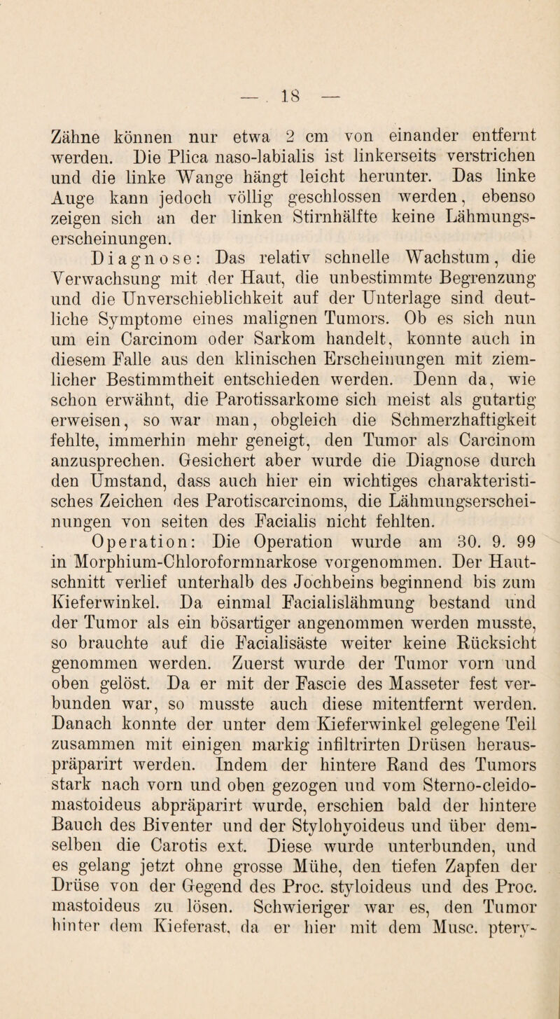 Zähne können nur etwa 2 cm von einander entfernt werden. Die Plica naso-labialis ist linkerseits verstrichen und die linke Wange hängt leicht herunter. Das linke Auge kann jedoch völlig geschlossen Averden, ebenso zeigen sich an der linken Stirnhälfte keine Lähmungs¬ erscheinungen. Diagnose: Das relativ schnelle Wachstum, die Yerwachsung mit der Haut, die unbestimmte Begrenzung und die Unverschieblichkeit auf der Unterlage sind deut¬ liche Symptome eines malignen Tumors. Ob es sich nun um ein Carcinom oder Sarkom handelt, konnte auch in diesem Falle aus den klinischen Erscheinungen mit ziem¬ licher Bestimmtheit entschieden werden. Denn da, wie schon envähnt, die Parotissarkome sich meist als gutartig erweisen, so Avar man, obgleich die Schmerzhaftigkeit fehlte, immerhin mehr geneigt, den Tumor als Carcinom anzusprechen. Gesichert aber wurde die Diagnose durch den Umstand, dass auch hier ein wichtiges charakteristi¬ sches Zeichen des Parotiscarcinoms, die Lähmungserschei¬ nungen von seiten des Facialis nicht fehlten. Operation: Die Operation wurde am 80. 9. 99 in Morphium-Chloroformnarkose vorgenommen. Der Haut¬ schnitt verlief unterhalb des Jochbeins beginnend bis zum Kieferwinkel. Da einmal Facialislähmung bestand und der Tumor als ein bösartiger angenommen Averden musste, so brauchte auf die Facialisäste weiter keine Rücksicht genommen werden. Zuerst wurde der Tumor Arorn und oben gelöst. Da er mit der Fascie des Masseter fest ver¬ bunden war, so musste auch diese mitentfernt Averden. Danach konnte der unter dem KieferAvinkel gelegene Teil zusammen mit einigen markig infiltrirten Drüsen heraus- präparirt Averden. Indem der hintere Rand des Tumors stark nach vorn und oben gezogen und vom Sterno-cleido- mastoideus abpräparirt wurde, erschien bald der hintere Bauch des Biventer und der Stylohvoideus und über dem¬ selben die Carotis ext. Diese wurde unterbunden, und es gelang jetzt ohne grosse Mühe, den tiefen Zapfen der Drüse von der Gegend des Proc. styloideus und des Proc. mastoideus zu lösen. Schwieriger Avar es, den Tumor hinter dem Kieferast, da er hier mit dem Muse, ptery-