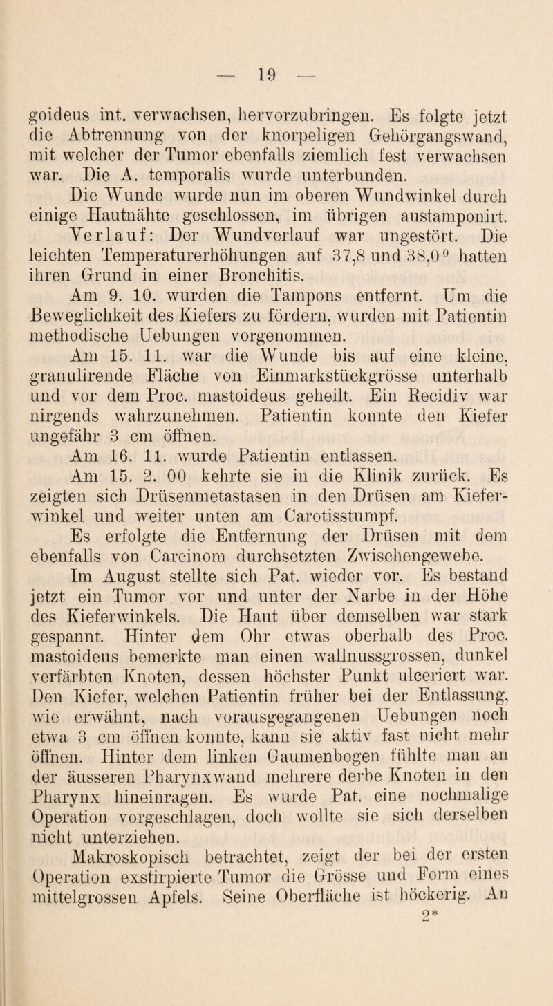 goideus int. verwachsen, hervorzubringen. Es folgte jetzt die Abtrennung von der knorpeligen Gehörgangswand, mit welcher der Tumor ebenfalls ziemlich fest verwachsen war. Die A. temporalis wurde unterbunden. Die Wunde wurde nun im oberen Wundwinkel durch einige Hautnähte geschlossen, im übrigen austamponirt. Verlauf: Der Wundverlauf war ungestört. Die leichten Temperaturerhöhungen auf 37,8 und 38,0° hatten ihren Grund in einer Bronchitis. Am 9. 10. wurden die Tampons entfernt. Um die Beweglichkeit des Kiefers zu fördern, wurden mit Patientin methodische Uebungen vorgenommen. Am 15. 11. war die Wunde bis auf eine kleine, granulirende Fläche von Einmarkstückgrösse unterhalb und vor dem Proc. mastoideus geheilt. Ein Recidiv war nirgends wahrzunehmen. Patientin konnte den Kiefer ungefähr 3 cm öffnen. Am 16. 11. wurde Patientin entlassen. Am 15. 2. 00 kehrte sie in die Klinik zurück. Es zeigten sich Drüsenmetastasen in den Drüsen am Kiefer¬ winkel und weiter unten am Carotisstumpf. Es erfolgte die Entfernung der Drüsen mit dem ebenfalls von Carcinom durchsetzten Zwischengewebe. Im August stellte sich Pat. wieder vor. Es bestand jetzt ein Tumor vor und unter der Karbe in der Höhe des Kiefer winkeis. Die Haut über demselben war stark gespannt. Hinter dem Ohr etwas oberhalb des Proc. mastoideus bemerkte man einen wallnussgrossen, dunkel verfärbten Knoten, dessen höchster Punkt ulceriert war. Den Kiefer, welchen Patientin früher bei der Entlassung, wie erwähnt, nach vorausgegangenen Uebungen noch etwa 3 cm öffnen konnte, kann sie aktiv fast nicht mehr öffnen. Hinter dem linken Gaumenbogen fühlte man an der äusseren Pharynx wand mehrere derbe Knoten in den Pharynx hineinragen. Es wurde Pat. eine nochmalige Operation vorgeschlagen, doch wollte sie sich derselben nicht unterziehen. Makroskopisch betrachtet, zeigt der bei der ersten Operation exstirpierte Tumor die Grösse und Form eines mittelgrossen Apfels. Seine Oberfläche ist höckerig. An 2*