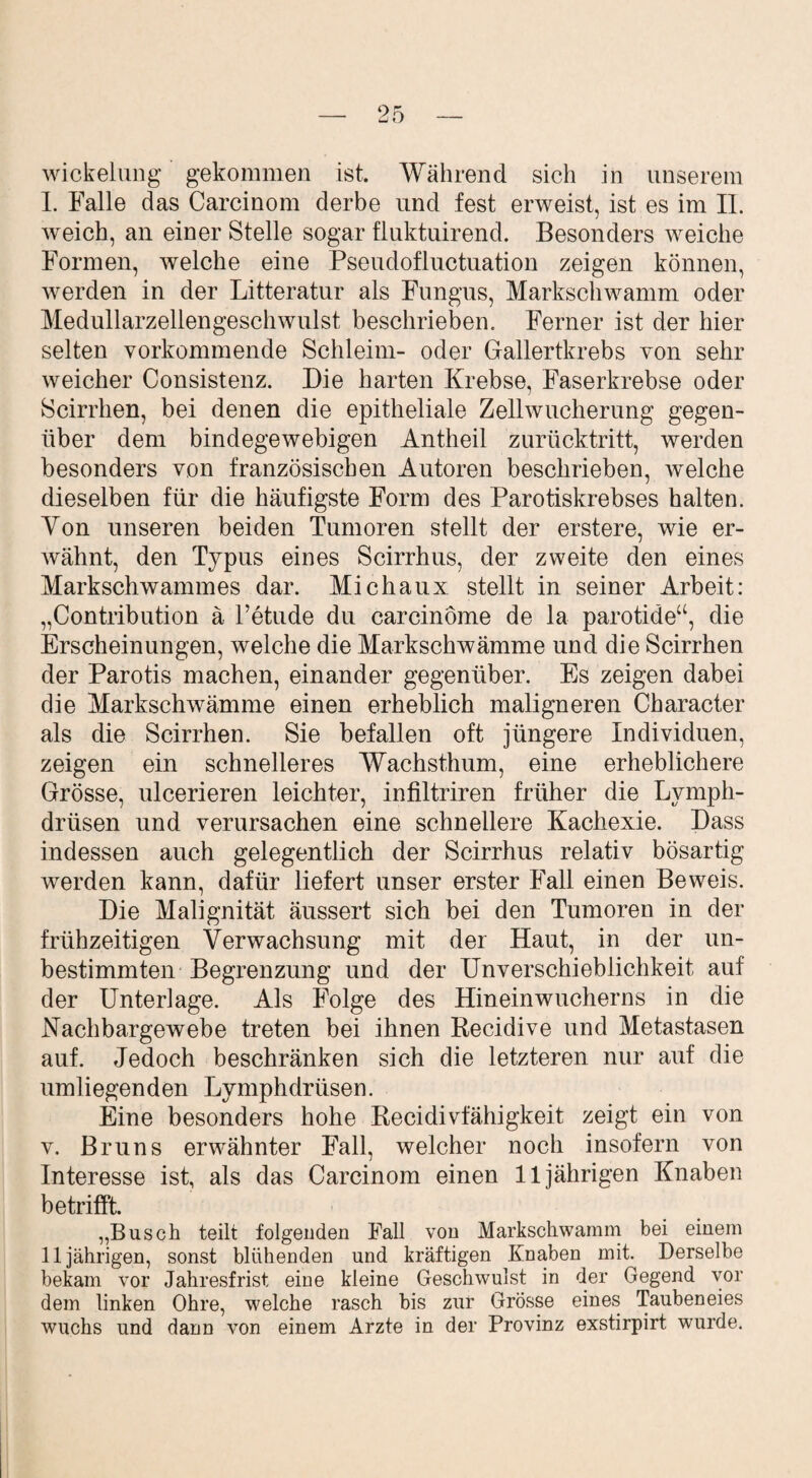 Wickelung gekommen ist. Während sich in unserem I. Falle das Carcinom derbe und fest erweist, ist es im II. weich, an einer Stelle sogar fluktuirend. Besonders weiche Formen, welche eine Pseudofluctuation zeigen können, werden in der Litteratur als Fungus, Markschwamm oder Medullarzellengeschwulst beschrieben. Ferner ist der hier selten vorkommende Schleim- oder Gallertkrebs von sehr weicher Consistenz. Die harten Krebse, Faserkrebse oder Scirrhen, bei denen die epitheliale Zellwucherung gegen¬ über dem bindegewebigen Antheil zurücktritt, werden besonders von französischen Autoren beschrieben, welche dieselben für die häufigste Form des Parotiskrebses halten. Yon unseren beiden Tumoren stellt der erstere, wie er¬ wähnt, den Typus eines Scirrhus, der zweite den eines Markschwammes dar. Michaux stellt in seiner Arbeit: „Contribution ä l’etude du carcinöme de la parotide“, die Erscheinungen, welche die Markschwämme und die Scirrhen der Parotis machen, einander gegenüber. Es zeigen dabei die Markschwämme einen erheblich maligneren Character als die Scirrhen. Sie befallen oft jüngere Individuen, zeigen ein schnelleres Wachsthum, eine erheblichere Grösse, ulcerieren leichter, infiltriren früher die Lymph- drüsen und verursachen eine schnellere Kachexie. Dass indessen auch gelegentlich der Scirrhus relativ bösartig werden kann, dafür liefert unser erster Fall einen Beweis. Die Malignität äussert sich bei den Tumoren in der frühzeitigen Verwachsung mit der Haut, in der un¬ bestimmten Begrenzung und der Unverschieblichkeit auf der Unterlage. Als Folge des Hineinwucherns in die Nachbargewebe treten bei ihnen Recidive und Metastasen auf. Jedoch beschränken sich die letzteren nur auf die umliegenden Lymphdrüsen. Eine besonders hohe Recidivfähigkeit zeigt ein von v. Bruns erwähnter Fall, welcher noch insofern von Interesse ist, als das Carcinom einen 11jährigen Knaben betrifft. „Busch teilt folgenden Fall von Markschwamm bei einem 11jährigen, sonst blühenden und kräftigen Knaben mit. Derselbe bekam vor Jahresfrist eine kleine Geschwulst in der Gegend vor dem linken Ohre, welche rasch bis zur Grösse eines Taubeneies wuchs und dann von einem Arzte in der Provinz exstirpirt wurde.
