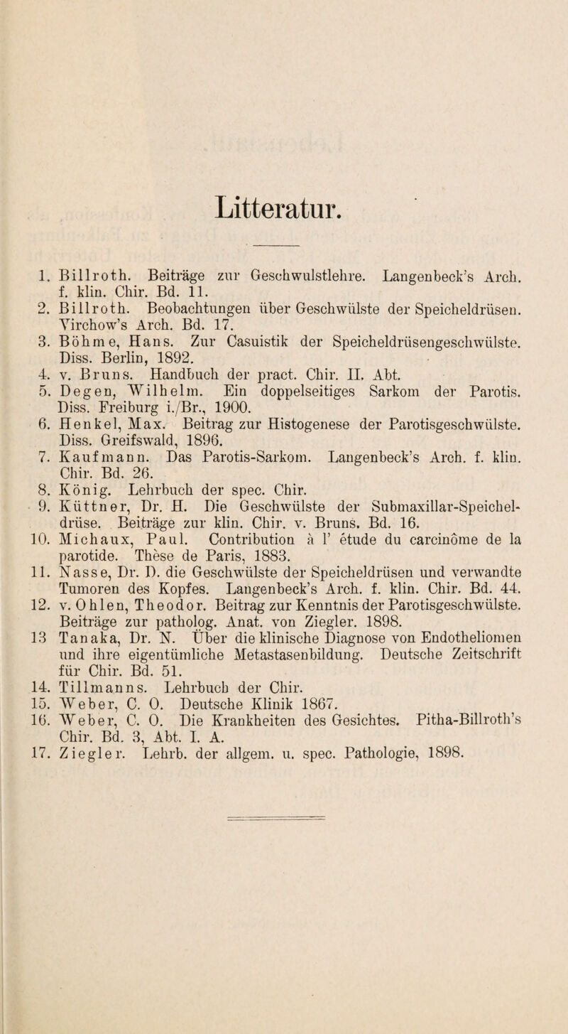 Litteratur 1. Billroth. Beiträge zur Geschwulstlehre. Langenbeck’s Arch. f. klin. Chir. Bd. 11. 2. Billroth. Beobachtungen über Geschwülste der Speicheldrüsen. Yirchow’s Arch. Bd. 17. 3. Böhme, Hans. Zur Casuistik der Speicheldrüsengeschwülste. Diss. Berlin, 1892. 4. v. Bruns. Handbuch der pract. Chir. II. Abt. 5. Degen, Wilhelm. Ein doppelseitiges Sarkom der Parotis. Diss. Freiburg i./Br., 1900. 6. Henkel, Max. Beitrag zur Histogenese der Parotisgeschwiilste. Diss. Greifswald, 1896. 7. Kaufmann. Das Parotis-Sarkom. Langenbeck’s Arch. f. klin. Chir. Bd. 26. 8. König. Lehrbuch der spec. Chir. 9. Küttner, Dr. H. Die Geschwülste der Submaxillar-Speichel* drüse. Beiträge zur klin. Chir. v. Bruns. Bd. 16. 10. Michaux, Paul. Contribution ä 1’ etude du carcinome de la parotide. These de Paris, 1883. 11. Nasse, Dr. D. die Geschwülste der Speicheldrüsen und verwandte Tumoren des Kopfes. Langenbeck’s Arch. f. klin. Chir. Bd. 44. 12. v. Ohlen, Theodor. Beitrag zur Kenntnis der Parotisgeschwiilste. Beiträge zur patholog. Anat. von Ziegler. 1898. 13 Tanaka, Dr. N. Über die klinische Diagnose von Endotheliomen und ihre eigentümliche Metastasenbildung. Deutsche Zeitschrift für Chir. Bd. 51. 14. Tillmanns. Lehrbuch der Chir. 15. Weber, C. 0. Deutsche Klinik 1867. 16. Weber, C. 0. Die Krankheiten des Gesichtes. Pitha-Billroth’s Chir. Bd. 3, Abt. I. A. 17. Ziegler. Lehrb. der allgem. u. spec. Pathologie, 1898.