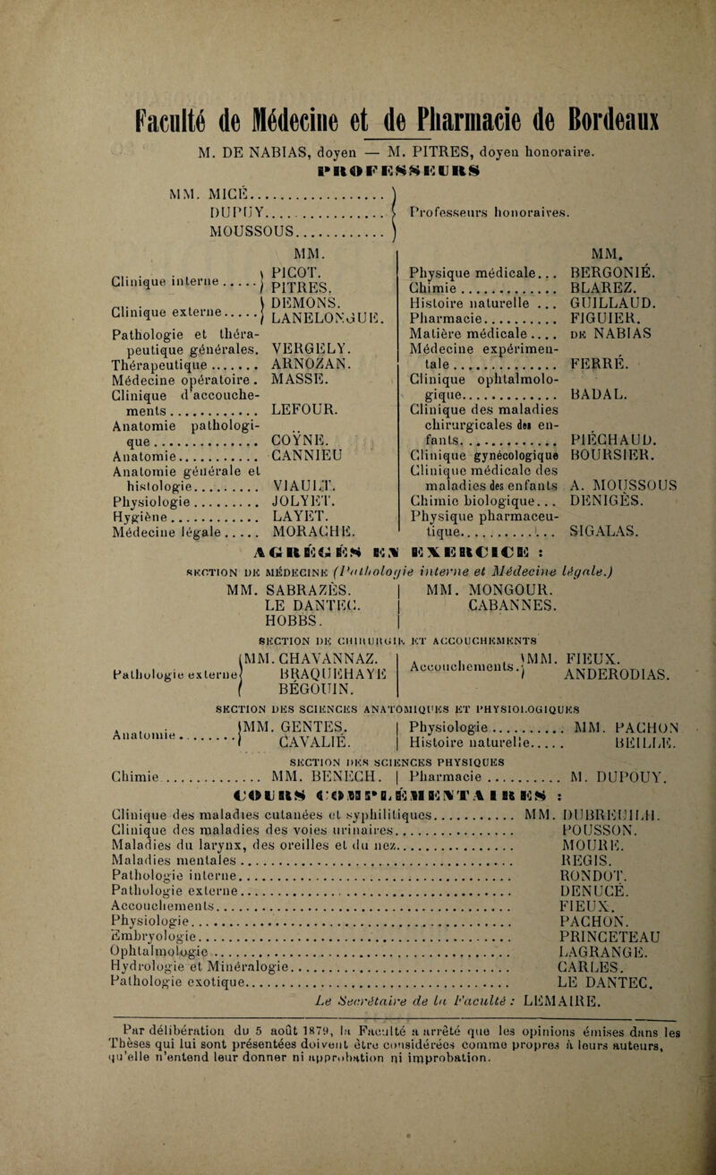 M. DE NABIAS, doyen — M. PITRES, doyen honoraire. K» ItO F H SS H (J RS MM. MIGÉ. DUPUY. MOUSSOUS.... MM. Clinique interne.• Clinique externe. Pathologie et théra¬ peutique générales. Thérapeutique. Médecine opératoire . Clinique d’accouche¬ ments . Anatomie pathologi¬ que . Anatomie. Anatomie générale et histologie. Physiologie. Hygiène. Médecine légale. PICOT. PITRES. DEMONS. LANELONGUE. VERGELY. ARNOZAN. MASSE. LEFOUR. COŸNE. CANNIEU VJ AU UT. JOLY ET. LAYET. MORACHE. GRB^iîKS B<L1 Professeurs honoraires. MM. Physique médicale... BERGON1É. Chimie. BLAREZ. Histoire naturelle ... GUILLAUD. Pharmacie. FIGUIER. Matière médicale .... dk NABIAS Médecine expérimen¬ tale. FERRÉ. Clinique ophtalmolo¬ gique. BADAL. Clinique des maladies chirurgicales des en¬ fants. ... P1ÉCHAUD. Clinique gynécologique BOURSIER. Clinique médicale des maladies des enfants A. MOUSSOUS Chimie biologique... DENIGÈS. Physique pharmaceu¬ tique.. SIGALAS. EE \ l<] B(€B€ !E : section de médecine (Pathologie interne et Médecin# légale.) MM. SABRAZÈS. | MM. MONGOUR. LE DANTEC. | CABANNES. HOBBS. SECTION 1)E CIUIUJUGIE ET ACCOUCHEMENTS (MM. CHAVANNAZ. Pathologie externe] BKAQUEHAYE BÉGOUIN. Accouchements 'MM. FIEUX. î ANDERODIAS. Anatomie Chimie SECTION DES SCIENCES ANATOMIQUES ET 1*HYSIOl.Oü 1QUES JMM. GENTES. Physiologie. MM. PACHON ' i CAVAL1É. Histoire naturelle. BEILLE. SECTION DES SCIENCES PHYSIQUES . MM. BENECH. | Pharmacie. M. DUPOUY. «JOURS «•«®3 5*DiB^MBiI%,T:% B ÜB KH : Clinique des maladies cutanées et syphilitiques. MM. DUBREUILH. Clinique des maladies des voies urinaires. POIJSSON. Maladies du larynx, des oreilles et du nez. MOURE. Maladies mentales. REGIS. Pathologie interne. RONDOT. Pathologie externe. DENUCË. Accouchements. FIEUX. Physiologie.. PACHON. Embryologie. PRINCETEAU Ophtalmologie. LAGRANGE. Hydrologie et Minéralogie. CARLES. Pathologie exotique. LE DANTEC. Le Secrétaire de la Faculté: LEMAIRE. Par délibération du 5 août 1879, la Faculté a arrêté que les opinions émises dans les Thèses qui lui sont présentées doivent être considérées comme propres à leurs auteurs, qu’elle n’entend leur donner ni approbation ni improbation.