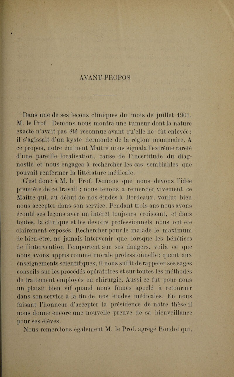 AVANT-PROPOS Dans une de ses leçons cliniques du mois de juillet 1901, M. le Prof. Démons nous montra une tumeur dont la nature exacte n'avait pas été reconnue avant qu'elle ne • fût enlevée : il s’agissait d'un kyste dermoïde de la région mammaire. A ce propos, notre éminent Maître nous signala l’extrême rareté d’une pareille localisation, cause de l’incertitude du diag¬ nostic et nous engagea à rechercher les cas semblables que pouvait renfermer la littérature médicale. C’est donc à M. le Prof. Démons que nous devons l'idée première de ce travail ; nous tenons à remercier vivement ce Maître qui, au début de nos études à Bordeaux, voulut bien nous accepter dans son service. Pendant trois ans nous avons écouté ses leçons avec un intérêt toujours croissant, et dans toutes, la clinique et les devoirs professionnels nous ont été clairement exposés. Rechercher pour le malade le maximum de bien-être, ne jamais intervenir que lorsque les bénéfices de l'intervention l’emportent sur ses dangers, voilà ce que nous avons appris comme morale professionnelle; quant aux enseignements scientifiques, il nous suffit de rappeler ses sages conseils sur les procédés opératoires et sur toutes les méthodes de traitement employés en chirurgie. Aussi ce fut pour nous un plaisir bien vif quand nous fûmes appelé à retourner dans son service à la fin de nos études médicales. En nous faisant l’honneur d’accepter la présidence de notre thèse il nous donne encore une nouvelle preuve de sa bienveillance pour ses élèves. Nous remercions également M. le Prof, agrégé Rondol qui.