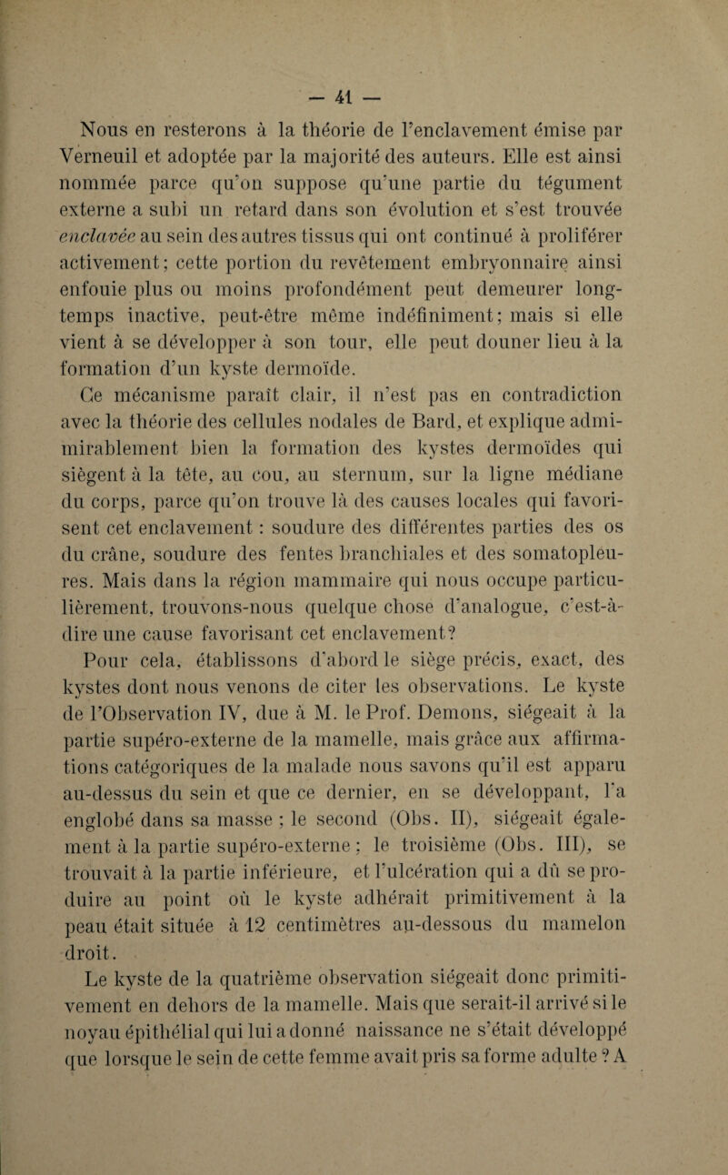 Nous en resterons à la théorie de l’enclavement émise par Verneuil et adoptée par la majorité des auteurs. Elle est ainsi nommée parce qu’on suppose qu’une partie du tégument externe a subi un retard dans son évolution et s’est trouvée enclavée au sein des autres tissus qui ont continué à proliférer activement; cette portion du revêtement embryonnaire ainsi enfouie plus ou moins profondément peut demeurer long¬ temps inactive, peut-être même indéfiniment; mais si elle vient à se développer à son tour, elle peut douner lieu à la formation d’un kyste dermoïde. Ce mécanisme paraît clair, il n’est pas en contradiction avec la théorie des cellules nodales de Bard, et explique admi- mirablement bien la formation des kystes dermoïdes qui siègent à la tête, au cou, au sternum, sur la ligne médiane du corps, parce qu’on trouve là des causes locales qui favori¬ sent cet enclavement : soudure des différentes parties des os du crâne, soudure des fentes branchiales et des somatopleu- res. Mais dans la région mammaire qui nous occupe particu¬ lièrement, trouvons-nous quelque chose d’analogue, c’est-à- dire une cause favorisant cet enclavement? Pour cela, établissons d’abord le siège précis, exact, des kystes dont nous venons de citer les observations. Le kyste de l’Observation IV, due à M. le Prof. Démons, siégeait à la partie supéro-externe de la mamelle, mais grâce aux affirma¬ tions catégoriques de la malade nous savons qu’il est apparu au-dessus du sein et que ce dernier, en se développant, l’a englobé dans sa masse ; le second (Obs. II), siégeait égale¬ ment à la partie supéro-externe ; le troisième (Obs. III), se trouvait à la partie inférieure, et l’ulcération qui a dû se pro¬ duire au point où le kyste adhérait primitivement à la peau était située à 12 centimètres au-dessous du mamelon droit. Le kyste de la quatrième observation siégeait donc primiti¬ vement en dehors de la mamelle. Mais que serait-il arrivé si le noyau épithélial qui lui a donné naissance ne s’était, développé que lorsque le sein de cette femme avait pris sa forme adulte ? A