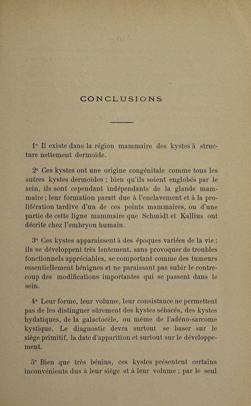 CONCLUSIONS 1° Il existe dans la région mammaire des kystes à struc¬ ture nettement dermoïde. 2° Ges kystes ont une origine congénitale comme tous les autres kystes dermoïdes ; bien qu’ils soient englobés par le sein, ils sont cependant indépendants de la glande mam¬ maire ; leur formation paraît due à Fenclavement et à la pro¬ lifération tardive d’nn de ces points mammaires, on d’une partie de cette ligne mammaire que Schmidt et Kallius ont décrite chez l’embryon humain. «/ 3° Ges kystes apparaissent à des époques variées de la vie ; ils se développent très lentement, sans provoquer de troubles fonctionnels appréciables, se comportant comme des tumeurs essentiellement bénignes et ne paraissant pas subir le contre¬ coup des modifications importantes qui se passent dans le sein. 4° Leur forme, leur volume, leur consistance ne permettent pas de les distinguer sûrement des kystes sébacés, des kystes hydatiques, de la galactocèle, ou même de kadéno-sarcome kystique. Le diagnostic devra surtout se baser sur le siège primitif, la date d’apparition et surtout sur le développe¬ ment. 5° Bien que très bénins, ces kystes présentent certains inconvénients dus à leur siège et à leur volume ; par le seul