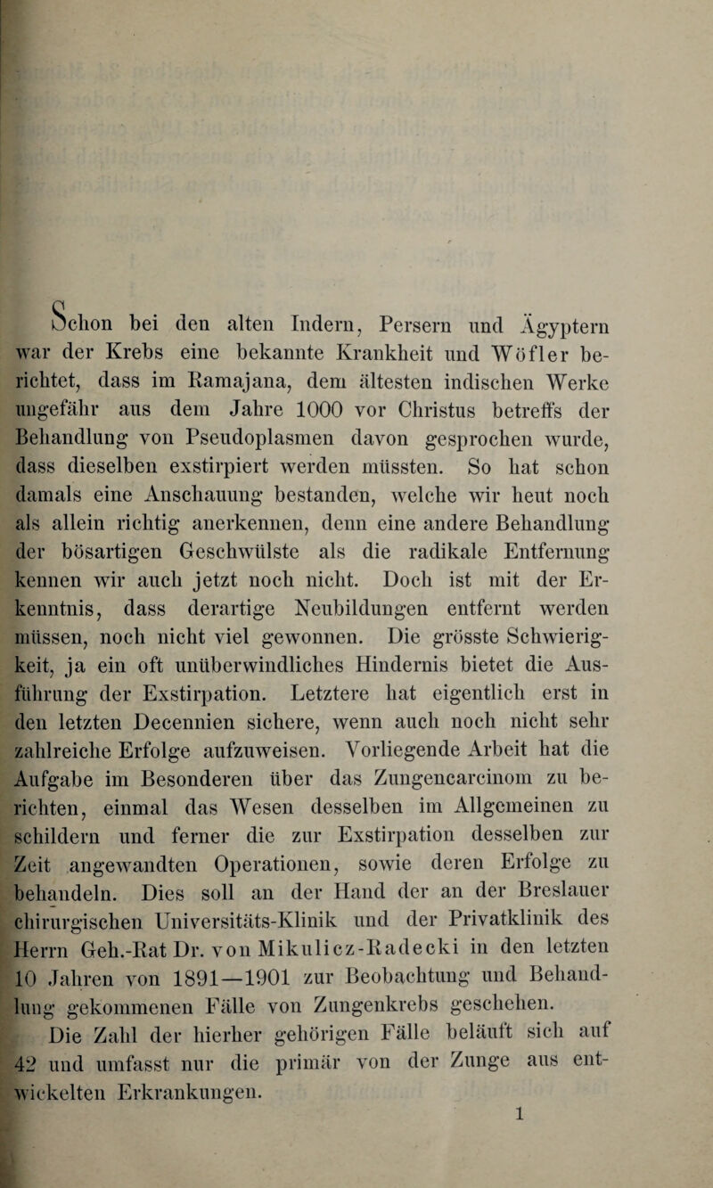 Ochon bei den alten Indern, Persern und Ägyptern war der Krebs eine bekannte Krankheit und Wöfler be¬ richtet, dass im Kamajana, dem ältesten indischen Werke ungefähr aus dem Jahre 1000 vor Christus betreffs der Behandlung von Pseudoplasmen davon gesprochen wurde, dass dieselben exstirpiert werden müssten. So hat schon damals eine Anschauung bestanden, welche wir heut noch als allein richtig anerkennen, denn eine andere Behandlung der bösartigen Geschwülste als die radikale Entfernung kennen wir auch jetzt noch nicht. Doch ist mit der Er¬ kenntnis, dass derartige Neubildungen entfernt werden müssen, noch nicht viel gewonnen. Die grösste Schwierig¬ keit, ja ein oft unüberwindliches Hindernis bietet die Aus¬ führung der Exstirpation. Letztere hat eigentlich erst in den letzten Decennien sichere, wenn auch noch nicht sehr zahlreiche Erfolge aufzuweisen. Vorliegende Arbeit hat die Aufgabe im Besonderen über das Zungencarcinom zu be¬ richten, einmal das Wesen desselben im Allgemeinen zu schildern und ferner die zur Exstirpation desselben zur Zeit angewandten Operationen, sowie deren Erfolge zu behandeln. Dies soll an der Hand der an der Breslauer chirurgischen Universitäts-Klinik und der Privatklinik des Herrn Geh.-Kat Dr. von Mikulicz-Kadecki in den letzten 10 Jahren von 1891—1901 zur Beobachtung und Behand¬ lung gekommenen Fälle von Zungenkrebs geschehen. Die Zahl der hierher gehörigen Fälle beläuft sich auf 42 und umfasst nur die primär von der Zunge aus ent¬ wickelten Erkrankungen.