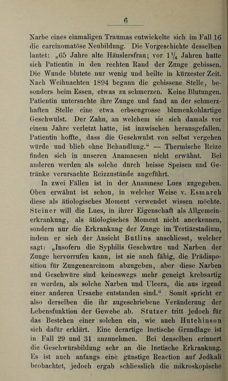 Narbe eines einmaligen Traumas entwickelte sich im Fall 16 die carcinomatöse Neubildung. Die Vorgeschichte desselben lautet: „65 Jahre alte Häuslersfrau; vor iy4 Jahren hatte sich Patientin in den rechten Rand der Zunge gebissen. Die Wunde blutete nur wenig und heilte in kürzester Zeit. Nach Weihnachten 1894 begann die gebissene Stelle, be¬ sonders beim Essen, etwas zu schmerzen. Keine Blutungen. Patientin untersuchte ihre Zunge und fand an der schmerz¬ haften Stelle eine etwa erbsengrosse blumenkohlartige Geschwulst. Der Zahn, an welchem sie sich damals vor einem Jahre verletzt hatte, ist inzwischen herausgefallen. Patientin hoffte, dass die Geschwulst von selbst vergehen würde und blieb ohne Behandlung.“ — Thermische Reize finden sich in unseren Anamnesen nicht erwähnt. Bei anderen werden als solche durch heisse Speisen und Ge¬ tränke verursachte Reizzustände angeführt. In zwei Fällen ist in der Anamnese Lues zugegeben. Oben erwähnt ist schon, in welcher Weise v. Esmarch diese als ätiologisches Moment verwendet wissen möchte. Steiner will die Lues, in ihrer Eigenschaft als Allgemein¬ erkrankung, als ätiologisches Moment nicht anerkennen, sondern nur die Erkrankung der Zunge im Tertiärstadium, indem er sich der Ansicht Butlins anschliesst, welcher sagt: „Insofern die Syphilis Geschwüre und Narben der Zunge hervorrufen kann, ist sie auch fähig, die Prädispo¬ sition für Zungencarcinom abzugeben, aber diese Narben und Geschwüre sind keineswegs mehr geneigt krebsartig zu werden, als solche Narben und Ulcera, die aus irgend einer anderen Ursache entstanden sind.“ Somit spricht er also derselben die ihr zugeschriebene Veränderung der Lebensfunktion der Gewebe ab. Stutzer tritt jedoch für das Bestehen einer solchen ein, wie auch Hutchinson sich dafür erklärt. Eine derartige luetische Grundlage ist in Fall 29 und 31 anzunehmen. Bei denselben erinnert die Geschwürsbildung sehr an die luetische Erkrankung. Es ist auch anfangs eine günstige Reaction auf Jodkali beobachtet, jedoch ergab schliesslich die mikroskopische