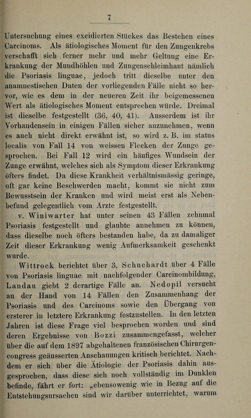 Untersuchung eines excidierten Stückes das Bestehen eines Carcinoms. Als ätiologisches Moment für den Zungenkrebs verschafft sich ferner mehr und mehr Geltung eine Er¬ krankung der Mundhöhlen und Zungenschleimhaut nämlich die Psoriasis linguae, jedoch tritt dieselbe unter den anamnestischen Daten der vorliegenden Fälle nicht so her¬ vor, wie es dem in der neueren Zeit ihr beigemessenen Wert als ätiologisches Moment entsprechen würde. Dreimal ist dieselbe festgestellt (36, 40, 41). Ausserdem ist ihr Vorhandensein in einigen Fällen sicher anzunehmen, wenn es auch nicht direkt erwähnt ist, so wird z. B. im Status localis von Fall 14 von weissen Flecken der Zunge ge¬ sprochen. Bei Fall 12 wird ein häufiges Wundsein der Zunge erwähnt, welches sich als Symptom dieser Erkrankung öfters findet. Da diese Krankheit verhältnismässig geringe, oft gar keine Beschwerden macht, kommt sie nicht zum Bewusstsein der Kranken und wird meist erst als Neben¬ befund gelegentlich vom Arzte festgestellt. v. Winiwarter hat unter seinen 43 Fällen zehnmal Psoriasis festgestellt und glaubte annehmen zu können, dass dieselbe noch öfters bestanden habe, da zu damaliger Zeit dieser Erkrankung wenig Aufmerksamkeit geschenkt wurde. Wittrock berichtet über 3, Schuchardt über 4 Fälle von Psoriasis linguae mit nachfolgender Carcinombildung, Landau giebt 2 derartige Fälle an. Nedopil versucht an der Hand von 14 Fällen den Zusammenhang der Psoriasis und des Carcinoms sowie den Übergang von ersterer in letztere Erkrankung lestzustellen. In den letzten Jahren ist diese Frage viel besprochen worden und sind deren Ergebnisse von Bozzi zusammengetasst, welcher über die auf dem 1897 abgehaltenen französischen Chirurgen- congress geäusserten Anschauungen kritisch berichtet. Nach¬ dem er sich über die Ätiologie der Psoriasis dahin aus¬ gesprochen, dass diese sich noch vollständig im Dunklen befinde, fährt er fort: „ebensowenig wie in Bezug aut die Entstehungsursachen sind wir darüber unterrichtet, warum