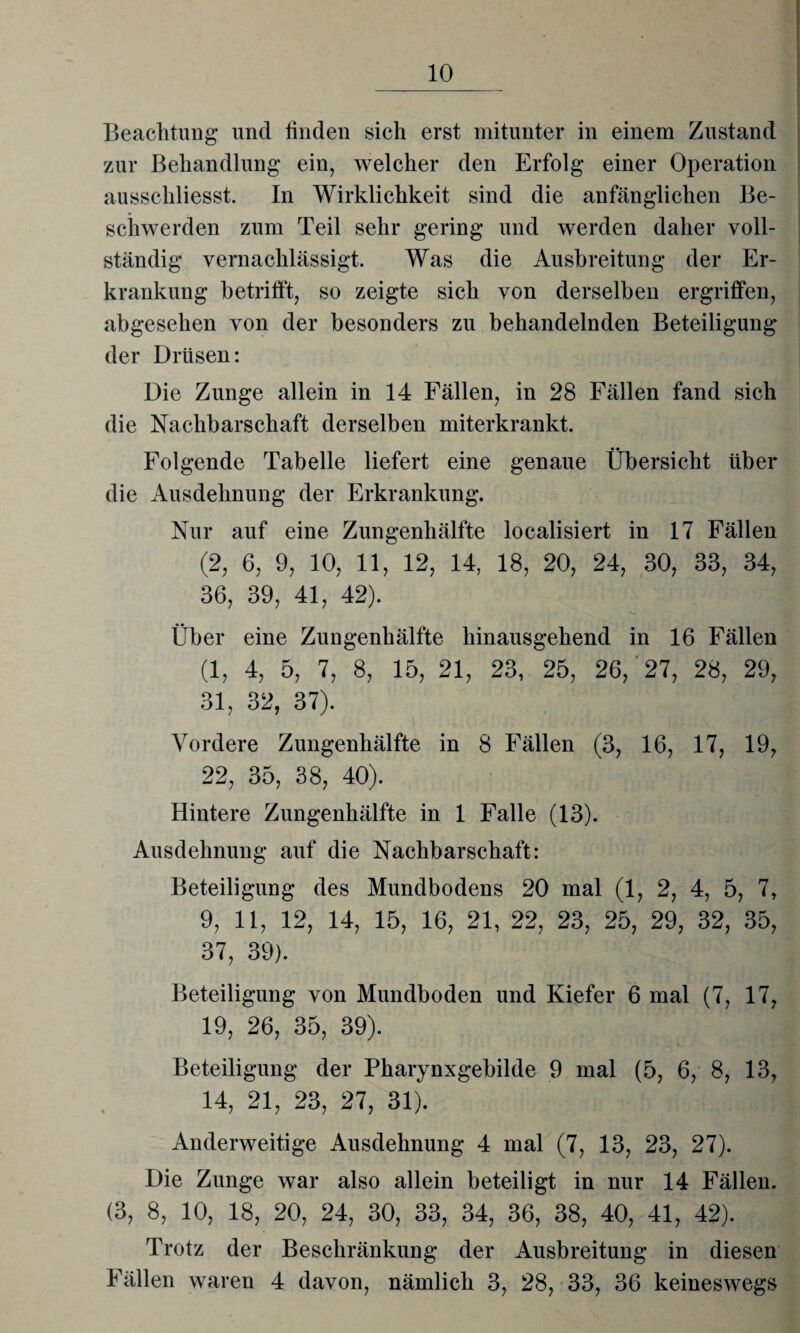 Beachtung und finden sich erst mitunter in einem Zustand zur Behandlung ein, welcher den Erfolg einer Operation ausschliesst. In Wirklichkeit sind die anfänglichen Be¬ schwerden zum Teil sehr gering und werden daher voll¬ ständig vernachlässigt. Was die Ausbreitung der Er¬ krankung betrifft, so zeigte sich von derselben ergriffen, abgesehen von der besonders zu behandelnden Beteiligung der Drüsen: Die Zunge allein in 14 Fällen, in 28 Fällen fand sich die Nachbarschaft derselben miterkrankt. Folgende Tabelle liefert eine genaue Übersicht über die Ausdehnung der Erkrankung. Nur auf eine Zungenhälfte localisiert in 17 Fällen (2, 6, 9, 10, 11, 12, 14, 18, 20, 24, 30, 33, 34, 36, 39, 41, 42). V. Über eine Zungenhälfte hinausgehend in 16 Fällen (1, 4, 5, 7, 8, 15, 21, 23, 25, 26,'27, 28, 29, 31, 32, 37). Vordere Zungenhälfte in 8 Fällen (3, 16, 17, 19, 22, 35, 38, 40). Hintere Zungenhälfte in 1 Falle (13). Ausdehnung auf die Nachbarschaft: Beteiligung des Mundbodens 20 mal (1, 2, 4, 5, 7, 9, 11, 12, 14, 15, 16, 21, 22, 23, 25, 29, 32, 35, 37, 39). Beteiligung von Mundboden und Kiefer 6 mal (7, 17, 19, 26, 35, 39). Beteiligung der Pharynxgebilde 9 mal (5, 6, 8, 13, 14, 21, 23, 27, 31). Anderweitige Ausdehnung 4 mal (7, 13, 23, 27). Die Zunge war also allein beteiligt in nur 14 Fällen. (3, 8, 10, 18, 20, 24, 30, 33, 34, 36, 38, 40, 41, 42). Trotz der Beschränkung der Ausbreitung in diesen Fällen waren 4 davon, nämlich 3, 28, 33, 36 keineswegs