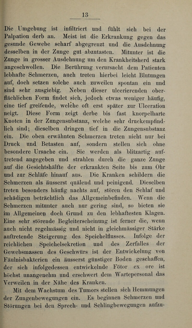 _13_ Die Umgebung ist infiltriert und fühlt sich bei der Palpation derb an. Meist ist die Erkrankung gegen das gesunde Gewebe scharf abgegrenzt und die Ausdehnung desselben in der Zunge gut abzutasten. Mitunter ist die Zunge in grosser Ausdehnung um den Krankheitsherd stark angeschwollen. Die Berührung verursacht dem Patienten lebhafte Schmerzen, auch treten hierbei leicht Blutungen auf, doch setzen solche auch zuweilen spontan ein und sind sehr ausgiebig. Neben dieser ulcerierenden ober¬ flächlichen Form findet sich, jedoch etwas weniger häufig, eine tief greifende, welche oft erst später zur Ulceration neigt. Diese Form zeigt derbe bis fast knorpelharte Knoten in der Zungensubstanz, welche sehr druckempfind¬ lich sind; dieselben dringen tief in die Zungensubstanz ein. Die oben erwähnten Schmerzen treten nicht nur bei Druck und Betasten auf, sondern stellen sich ohne besondere Ursache ein. Sie werden als blitzartig auf¬ tretend angegeben und strahlen durch die ganze Zunge auf die Gesichtshälfte der erkrankten Seite bis zum Ohr und zur Schläfe hinauf aus. Die Kranken schildern die Schmerzen als äusserst quälend und peinigend. Dieselben treten besonders häufig nachts auf, stören den Schlaf und schädigen beträchtlich das Allgemeinbefinden. Wenn die Schmerzen mitunter auch nur gering sind, so bieten sie im Allgemeinen doch Grund zu den lebhaftesten Klagen. Eine sehr störende Begleiterscheinung ist ferner die, wenn auch nicht regelmässig und nicht in gleichmässiger Stärke auftretende Steigerung des Speichelflusses. Infolge der reichlichen Speichelsekretion und des Zerfalles der Gewebsmassen des Geschwürs ist der Entwickelung von Fäulnisbakterien ein äusserst günstiger Boden geschaffen, der sich infolgedessen entwickelnde Fötor ex ore ist höchst unangenehm und erschwert dem Wartepersonal das Verweilen in der Nähe des Kranken. Mit dem Wachstum des Tumors stellen sich Hemmungen der Zungenbewegungen ein. Es beginnen Schmerzen und Störungen bei den Sprech- und Schlingbewegungen aufzu-