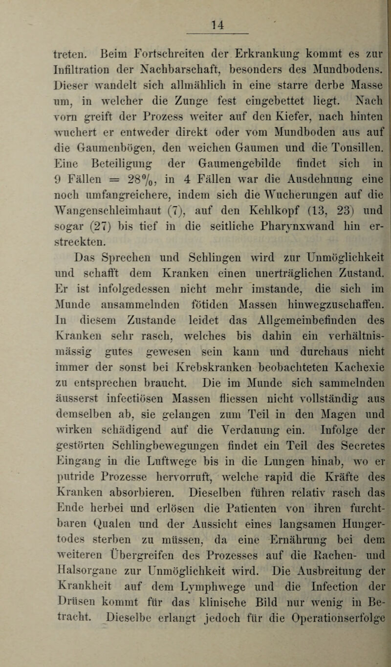 treten. Beim Fortschreiten der Erkrankung kommt es zur Infiltration der Nachbarschaft, besonders des Mundbodens, i Dieser wandelt sich allmählich in eine starre derbe Masse um, in welcher die Zunge fest eingebettet liegt. Nach vorn greift der Prozess weiter auf den Kiefer, nach hinten wuchert er entweder direkt oder vom Mundboden aus auf die Gaumenbögen, den weichen Gaumen und die Tonsillen. Eine Beteiligung der Gaumengebilde findet sich in 9 Fällen = 28%, in 4 Fällen war die Ausdehnung eine noch umfangreichere, indem sich die Wucherungen auf die Wangenschleimhaut (7), auf den Kehlkopf (13, 23) und sogar (27) bis tief in die seitliche Pharynxwand hin er¬ streckten. Das Sprechen und Schlingen wird zur Unmöglichkeit und schafft dem Kranken einen unerträglichen Zustand. Er ist infolgedessen nicht mehr imstande, die sich im Munde ansammelnden fötiden Massen hinwegzuschaffen. In diesem Zustande leidet das Allgemeinbefinden des Kranken sehr rasch, welches bis dahin ein verhältnis¬ mässig gutes gewesen sein kann und durchaus nicht immer der sonst bei Krebskranken beobachteten Kachexie zu entsprechen braucht. Die im Munde sich sammelnden äusserst infectiösen Massen fliessen nicht vollständig aus demselben ab, sie gelangen zum Teil in den Magen und wirken schädigend auf die Verdauung ein. Infolge der gestörten Schlingbewegungen findet ein Teil des Secretes Eingang in die Luftwege bis in die Lungen hinab, wo er putride Prozesse hervorruft, welche rapid die Kräfte des Kranken absorbieren. Dieselben führen relativ rasch das Ende herbei und erlösen die Patienten von ihren furcht¬ baren Qualen und der Aussicht eines langsamen Hunger¬ todes sterben zu müssen, da eine Ernährung bei dem weiteren Übergreifen des Prozesses auf die Rachen- und Halsorgane zur Unmöglichkeit wird. Die Ausbreitung der Krankheit auf dem Lvmphwege und die Infection der Drüsen kommt für das klinische Bild nur wenig in Be¬ tracht. Dieselbe erlangt jedoch für die Operationserfolge