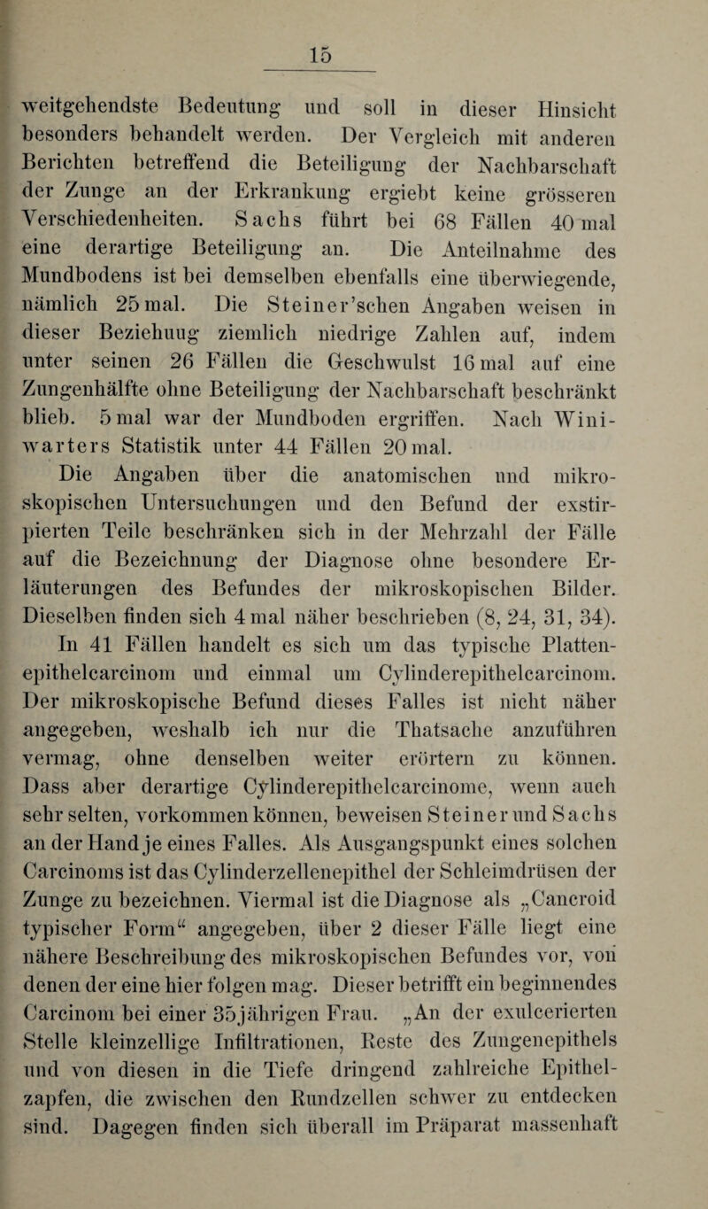 weitgehendste Bedeutung und soll in dieser Hinsicht besonders behandelt werden. Der Vergleich mit anderen Berichten betreffend die Beteiligung der Nachbarschaft der Zunge an der Erkrankung ergiebt keine grösseren Verschiedenheiten. Sachs führt bei 68 Fällen 40 mal eine derartige Beteiligung an. Die Anteilnahme des Mundbodens ist bei demselben ebenfalls eine überwiegende, nämlich 25mal. Die Steiner’schen Angaben weisen in dieser Beziehung ziemlich niedrige Zahlen auf, indem unter seinen 26 Fällen die Geschwulst 16 mal auf eine Zungenhälfte ohne Beteiligung der Nachbarschaft beschränkt blieb. 5 mal war der Mundboden ergriffen. Nach Wini- warters Statistik unter 44 Fällen 20mal. Die Angaben über die anatomischen und mikro¬ skopischen Untersuchungen und den Befund der exstir- pierten Teile beschränken sich in der Mehrzahl der Fälle auf die Bezeichnung der Diagnose ohne besondere Er¬ läuterungen des Befundes der mikroskopischen Bilder. Dieselben finden sich 4 mal näher beschrieben (8, 24, 31, 34). In 41 Fällen handelt es sich um das typische Platten- epitlielcarcinom und einmal um Cylinderepithelcarcinom. Der mikroskopische Befund dieses Falles ist nicht näher angegeben, weshalb ich nur die Thatsache anzuführen vermag, ohne denselben weiter erörtern zu können. Dass aber derartige Cylinderepithelcarcinome, wenn auch sehr selten, Vorkommen können, beweisen Steiner und Sachs an der Hand je eines Falles. Als Ausgangspunkt eines solchen Carcinoms ist das Cylinderzellenepithel der Schleimdrüsen der Zunge zu bezeichnen. Viermal ist die Diagnose als „Cancroid typischer Form“ angegeben, über 2 dieser Fälle liegt eine nähere Beschreibung des mikroskopischen Befundes vor, von denen der eine hier folgen mag. Dieser betrifft ein beginnendes Carcinom bei einer 35jährigen Frau. „An der exulcerierten Stelle kleinzellige Infiltrationen, Beste des Zungenepithels und von diesen in die Tiefe dringend zahlreiche Epithel¬ zapfen, die zwischen den Bundzellen schwer zu entdecken sind. Dagegen finden sich überall im Präparat massenhaft