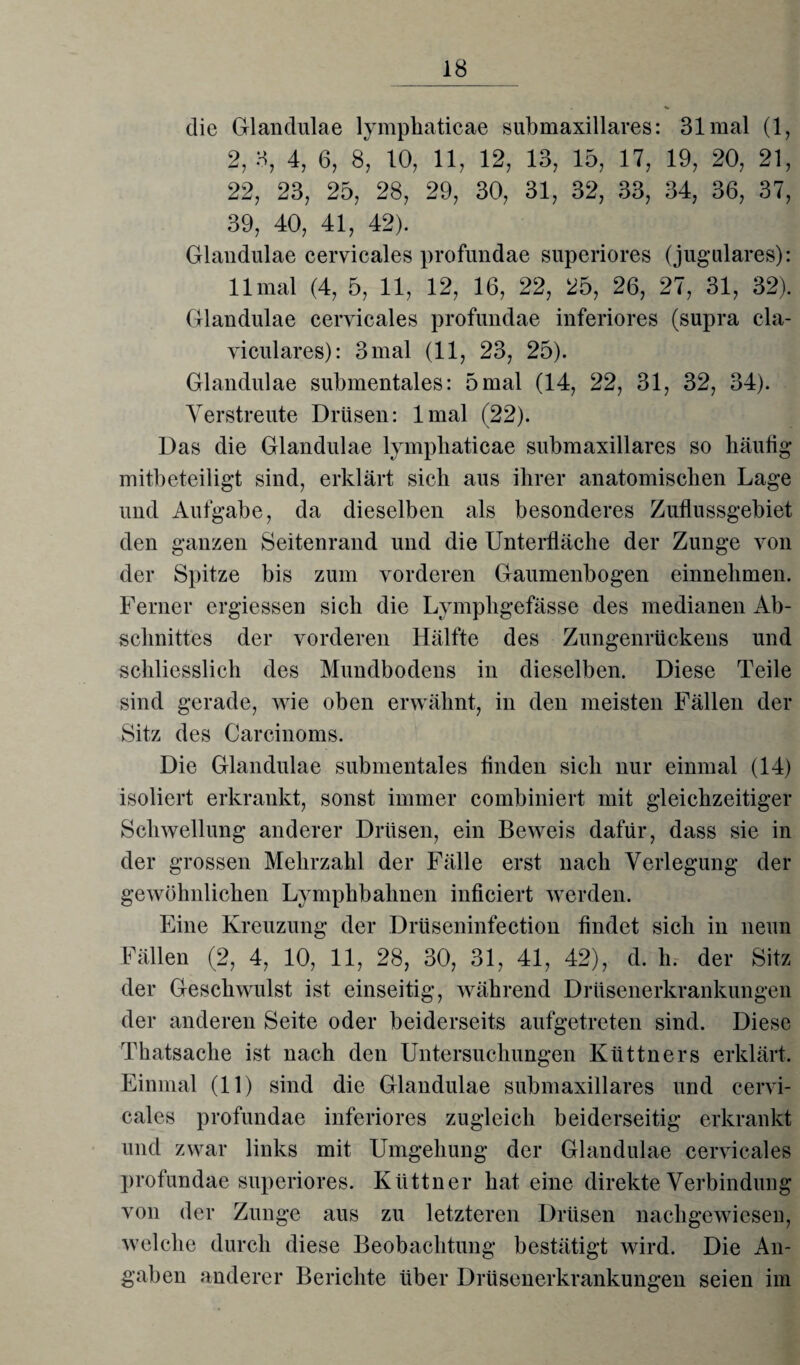 die Glandulae lymphaticae submaxillares: 31 mal (1, 2, 3, 4, 6, 8, 10, 11, 12, 13, 15, 17, 19, 20, 21, 22, 23, 25, 28, 29, 30, 31, 32, 33, 34, 36, 37, 39, 40, 41, 42). Glandulae cervicales profundae superiores (jugulares): 11 mal (4, 5, 11, 12, 16, 22, 25, 26, 27, 31, 32). Glandulae cervicales profundae inferiores (supra cla- viculares): 3 mal (11, 23, 25). Glandulae submentales: 5mal (14, 22, 31, 32, 34). Verstreute Drüsen: lmal (22). Das die Glandulae lymphaticae submaxillares so häutig mitbeteiligt sind, erklärt sieb aus ihrer anatomischen Lage und Aufgabe, da dieselben als besonderes Zuflussgebiet den ganzen Seitenrand und die Unterfläche der Zunge von der Spitze bis zum vorderen Gaumenbogen einnehmen. Ferner ergiessen sich die Lympligefässe des medianen Ab¬ schnittes der vorderen Hälfte des Zungenrückens und schliesslich des Mundbodens in dieselben. Diese Teile sind gerade, wie oben erwähnt, in den meisten Fällen der Sitz des Carcinoms. Die Glandulae submentales Anden sich nur einmal (14) isoliert erkrankt, sonst immer combiniert mit gleichzeitiger Schwellung anderer Drüsen, ein Beweis dafür, dass sie in der grossen Mehrzahl der Fälle erst nach Verlegung der gewöhnlichen Lymphbahnen inficiert werden. Eine Kreuzung der Drüseninfection findet sich in neun Fällen (2, 4, 10, 11, 28, 30, 31, 41, 42), d. li. der Sitz der Geschwulst ist einseitig, während Drüsenerkrankungen der anderen Seite oder beiderseits aufgetreten sind. Diese Thatsache ist nach den Untersuchungen Küttners erklärt. Einmal (11) sind die Glandulae submaxillares und cervi¬ cales profundae inferiores zugleich beiderseitig erkrankt und zwar links mit Umgehung der Glandulae cervicales profundae superiores. Klittner hat eine direkte Verbindung von der Zunge aus zu letzteren Drüsen nachgewiesen, welche durch diese Beobachtung bestätigt wird. Die An¬ gaben anderer Berichte über Drüsenerkrankungen seien im