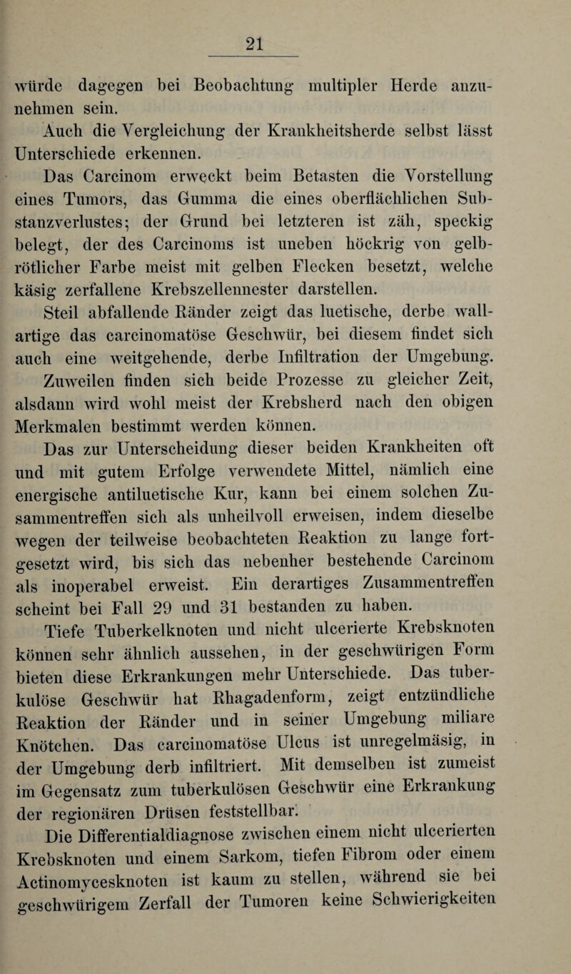 würde dagegen bei Beobachtung multipler Herde anzu¬ nehmen sein. Auch die Vergleichung der Krankheitsherde selbst lässt Unterschiede erkennen. Das Carcinom erweckt beim Betasten die Vorstellung eines Tumors, das Gumma die eines oberflächlichen Sub¬ stanzverlustes ; der Grund bei letzteren ist zäh, speckig- belegt, der des Carcinoms ist uneben köckrig von gelb¬ rötlicher Farbe meist mit gelben Flecken besetzt, welche käsig zerfallene Krebszellennester darstellen. Steil abfallende Ränder zeigt das luetische, derbe wall- artige das carcinomatöse Geschwür, bei diesem findet sich auch eine weitgehende, derbe Infiltration der Umgebung. Zuweilen finden sich beide Prozesse zu gleicher Zeit, alsdann wird wohl meist der Krebsherd nach den obigen Merkmalen bestimmt werden können. Das zur Unterscheidung dieser beiden Krankheiten oft und mit gutem Erfolge verwendete Mittel, nämlich eine energische antiluetische Kur, kann bei einem solchen Zu¬ sammentreffen sich als unheilvoll erweisen, indem dieselbe wegen der teilweise beobachteten Reaktion zu lange fort¬ gesetzt wird, bis sich das nebenher bestehende Carcinom als inoperabel erweist. Ein derartiges Zusammentreffen scheint bei Fall 29 und 31 bestanden zu haben. Tiefe Tuberkelknoten und nicht ulcerierte Krebsknoten können sehr ähnlich ausselien, in der geschwürigen Form bieten diese Erkrankungen mehr Unterschiede. Das tuber¬ kulöse Geschwür hat Rhagadenform, zeigt entzündliche Reaktion der Ränder und in seiner Umgebung miliare Knötchen. Das carcinomatöse Ulcus ist unregelmäsig, in der Umgebung derb infiltriert. Mit demselben ist zumeist im Gegensatz zum tuberkulösen Geschwür eine Erkrankung der regionären Drüsen feststellbar. Die Differentialdiagnose zwischen einem nicht ulcerierten Krebsknoten und einem Sarkom, tiefen F ibrom odei einem Actinomycesknoten ist kaum zu stellen, wählend sie bei geschwürigem Zerfall der Tumoren keine Schwierigkeiten