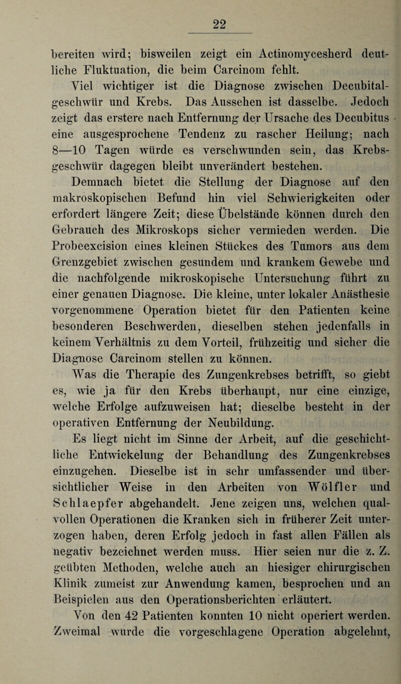 bereiten wird; bisweilen zeigt ein Actinomycesherd deut¬ liche Fluktuation, die beim Carcinom fehlt. Viel wichtiger ist die Diagnose zwischen Decubital- geschwiir und Krebs. Das Aussehen ist dasselbe. Jedoch zeigt das erstere nach Entfernung der Ursache des Decubitus eine ausgesprochene Tendenz zu rascher Heilung; nach 8—10 Tagen würde es verschwunden sein, das Krebs¬ geschwür dagegen bleibt unverändert bestehen. Demnach bietet die Stellung der Diagnose auf den makroskopischen Befund hin viel Schwierigkeiten oder erfordert längere Zeit; diese Übelstände können durch den Gebrauch des Mikroskops sicher vermieden werden. Die Probeexcision eines kleinen Stückes des Tumors aus dem Grenzgebiet zwischen gesundem und krankem Gewebe und die nachfolgende mikroskopische Untersuchung führt zu einer genauen Diagnose. Die kleine, unter lokaler Anästhesie vorgenommene Operation bietet für den Patienten keine besonderen Beschwerden, dieselben stehen jedenfalls in keinem Verhältnis zu dem Vorteil, frühzeitig und sicher die Diagnose Carcinom stellen zu können. Was die Therapie des Zungenkrebses betrifft, so giebt es, wie ja für den Krebs überhaupt, nur eine einzige, welche Erfolge aufzuweisen hat; dieselbe besteht in der operativen Entfernung der Neubildung. Es liegt nicht im Sinne der Arbeit, auf die geschicht¬ liche Entwickelung der Behandlung des Zungenkrebses einzugehen. Dieselbe ist in sehr umfassender und über¬ sichtlicher Weise in den Arbeiten von Wölfler und Schlaepfer abgehandelt. Jene zeigen uns, welchen qual¬ vollen Operationen die Kranken sich in früherer Zeit unter¬ zogen haben, deren Erfolg jedoch in fast allen Fällen als negativ bezeichnet werden muss. Hier seien nur die z. Z. geübten Methoden, welche auch an hiesiger chirurgischen Klinik zumeist zur Anwendung kamen, besprochen und an Beispielen aus den Operationsberichten erläutert. Von den 42 Patienten konnten 10 nicht operiert werden. Zweimal wurde die vorgeschlagene Operation abgelehnt,