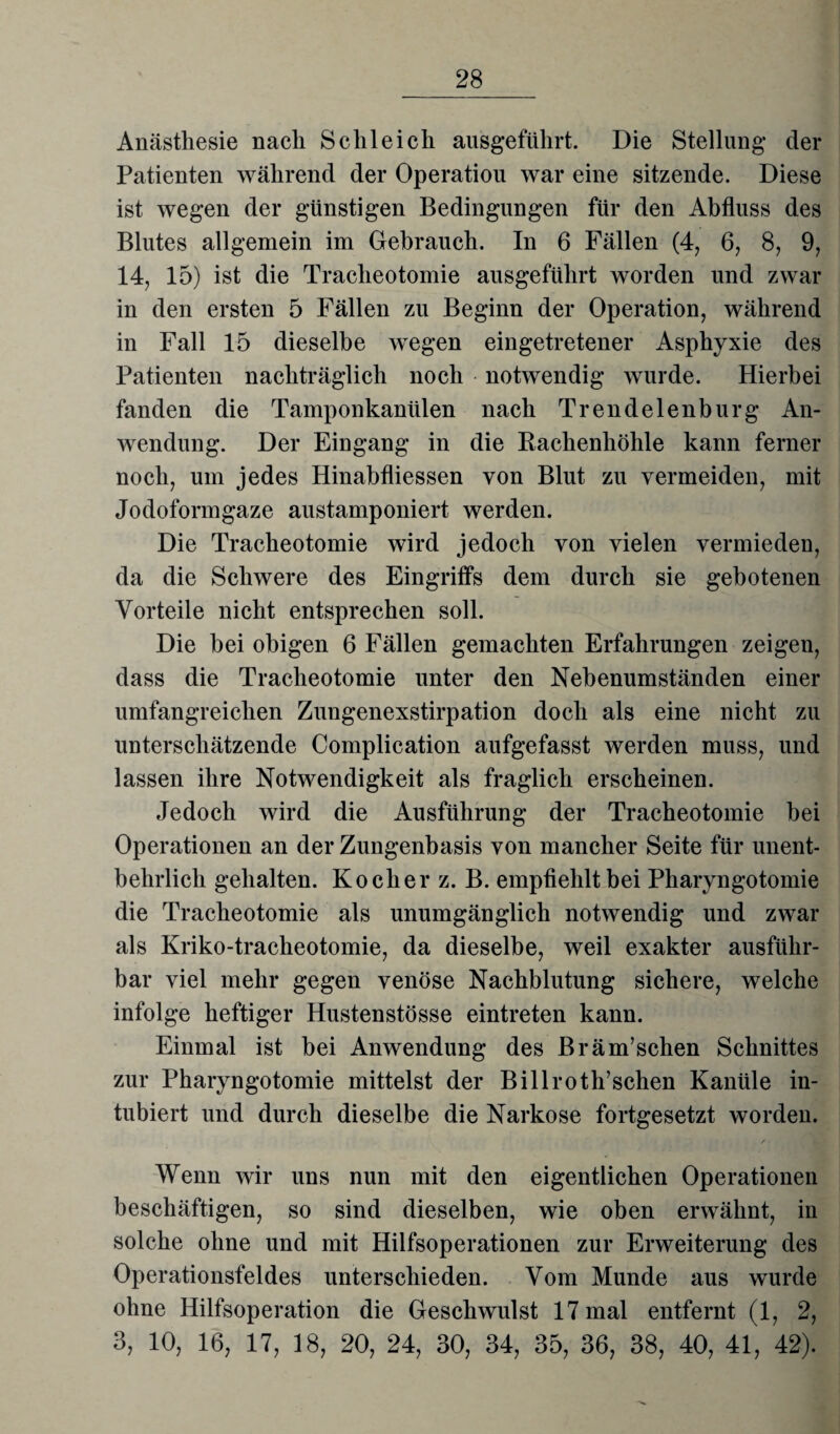 Anästhesie nach Schleich ausgeführt. Die Stellung der Patienten während der Operation war eine sitzende. Diese ist wegen der günstigen Bedingungen für den Abfluss des Blutes allgemein im Gebrauch. In 6 Fällen (4, 6, 8, 9, 14, 15) ist die Tracheotomie ausgeführt worden und zwar in den ersten 5 Fällen zu Beginn der Operation, während in Fall 15 dieselbe wegen eingetretener Asphyxie des Patienten nachträglich noch notwendig wurde. Hierbei fanden die Tamponkanülen nach Trendelenburg An¬ wendung. Der Eingang in die Bachenhöhle kann ferner noch, um jedes Hinabfliessen von Blut zu vermeiden, mit Jodoformgaze austamponiert werden. Die Tracheotomie wird jedoch von vielen vermieden, da die Schwere des Eingriffs dem durch sie gebotenen Vorteile nicht entsprechen soll. Die bei obigen 6 Fällen gemachten Erfahrungen zeigen, dass die Tracheotomie unter den Nebenumständen einer umfangreichen Zungenexstirpation doch als eine nicht zu unterschätzende Complication aufgefasst werden muss, und lassen ihre Notwendigkeit als fraglich erscheinen. Jedoch wird die Ausführung der Tracheotomie bei Operationen an der Zungenbasis von mancher Seite für unent¬ behrlich gehalten. Kocher z. B. empfiehlt bei Pharyngotomie die Tracheotomie als unumgänglich notwendig und zwar als Kriko-tracheotomie, da dieselbe, weil exakter ausführ¬ bar viel mehr gegen venöse Nachblutung sichere, welche infolge heftiger Hustenstösse eintreten kann. Einmal ist bei Anwendung des Bräm’schen Schnittes zur Pharyngotomie mittelst der Billroth’schen Kanüle in- tubiert und durch dieselbe die Narkose fortgesetzt worden. Wenn wir uns nun mit den eigentlichen Operationen beschäftigen, so sind dieselben, wie oben erwähnt, in solche ohne und mit Hilfsoperationen zur Erweiterung des Operationsfeldes unterschieden. Vom Munde aus wurde ohne Hilfsoperation die Geschwulst 17 mal entfernt (1, 2, 3, 10, 16, 17, 18, 20, 24, 30, 34, 35, 36, 38, 40, 41, 42).