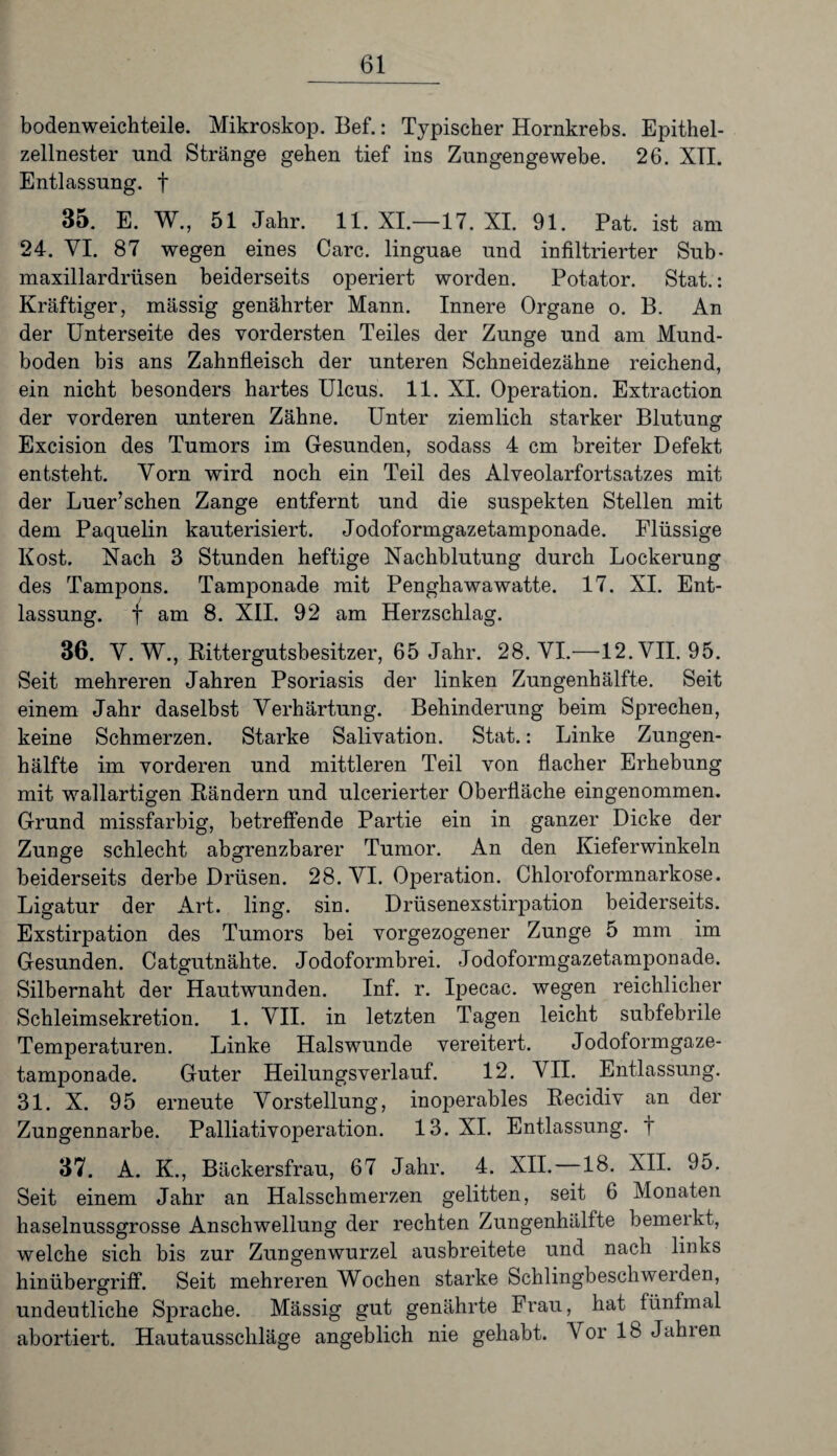 bodenweichteile. Mikroskop. Bef.: Typischer Hornkrebs. Epithel¬ zellnester und Stränge gehen tief ins Zungengewebe. 26. XII. Entlassung, f 35. E. W., 51 Jahr. 11. XI.—17. XI. 91. Pat. ist am 24. VI. 87 wegen eines Care, linguae und infiltrierter Sub- maxillardrüsen beiderseits operiert worden. Potator. Stat.: Kräftiger, mässig genährter Mann. Innere Organe o. B. An der Unterseite des vordersten Teiles der Zunge und am Mund¬ boden bis ans Zahnfleisch der unteren Schneidezähne reichend, ein nicht besonders hartes Ulcus. 11. XI. Operation. Extraction der vorderen unteren Zähne. Unter ziemlich starker Blutung Excision des Tumors im Gesunden, sodass 4 cm breiter Defekt entsteht. Vorn wird noch ein Teil des Alveolarfortsatzes mit der Luer’schen Zange entfernt und die suspekten Stellen mit dem Paquelin kauterisiert. Jodoformgazetamponade. Flüssige Kost. Nach 3 Stunden heftige Nachblutung durch Lockerung des Tampons. Tamponade mit Penghawawatte. 17. XI. Ent¬ lassung. f am 8. XII. 92 am Herzschlag. 36. Y. W., Rittergutsbesitzer, 65 Jahr. 28. VI.—12. VII. 95. Seit mehreren Jahren Psoriasis der linken Zungenhälfte. Seit einem Jahr daselbst Verhärtung. Behinderung beim Sprechen, keine Schmerzen. Starke Salivation. Stat.: Linke Zungen¬ hälfte im vorderen und mittleren Teil von flacher Erhebung mit wallartigen Rändern und ulcerierter Oberfläche eingenommen. Grund missfarbig, betreffende Partie ein in ganzer Dicke der Zunge schlecht abgrenzbarer Tumor. An den Kieferwinkeln beiderseits derbe Drüsen. 28. VI. Operation. Chloroformnarkose. Ligatur der Art. ling. sin. Drüsenexstirpation beiderseits. Exstirpation des Tumors bei vorgezogener Zunge 5 mm im Gesunden. Catgutnähte. Jodoformbrei. Jodoformgazetamponade. Silbernaht der Hautwunden. Inf. r. Ipecac. wegen reichlicher Schleimsekretion. 1. VII. in letzten Tagen leicht subfebrile Temperaturen. Linke Halswunde vereitert. Jodoformgaze¬ tamponade. Guter Heilungsverlauf. 12. VII. Entlassung. 31. X. 95 erneute Vorstellung, inoperables Recidiv an der Zungennarbe. Palliativoperation. 13. XI. Entlassung, t 37. A. K., Bäckersfrau, 67 Jahr. 4. XII.—18. XII. 95. Seit einem Jahr an Halsschmerzen gelitten, seit 6 Monaten haselnussgrosse Anschwellung der rechten Zungenhälfte bemerkt, welche sich bis zur Zungenwurzel ausbreitete und nach links hinübergriff. Seit mehreren Wochen starke Schlingbeschwerden, undeutliche Sprache. Mässig gut genährte Frau, hat fünfmal abortiert. Hautausschläge angeblich nie gehabt. Vor 18 Jahien