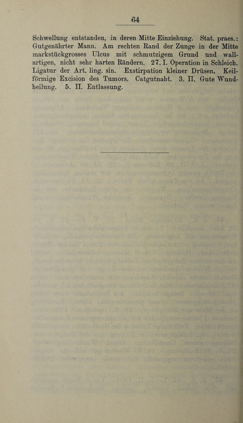 Schwellung entstanden, in deren Mitte Einziehung. Stat. praes.: Gutgenährter Mann. Am rechten Rand der Zunge in der Mitte markstückgrosses Ulcus mit schmutzigem Grund und wall¬ artigen, nicht sehr harten Rändern. 27.1. Operation in Schleich. Ligatur der Art. ling. sin. Exstirpation kleiner Drüsen. Keil¬ förmige Excision des Tumors. Catgutnaht. 3. II. Gute Wund¬ heilung. 5. II. Entlassung.