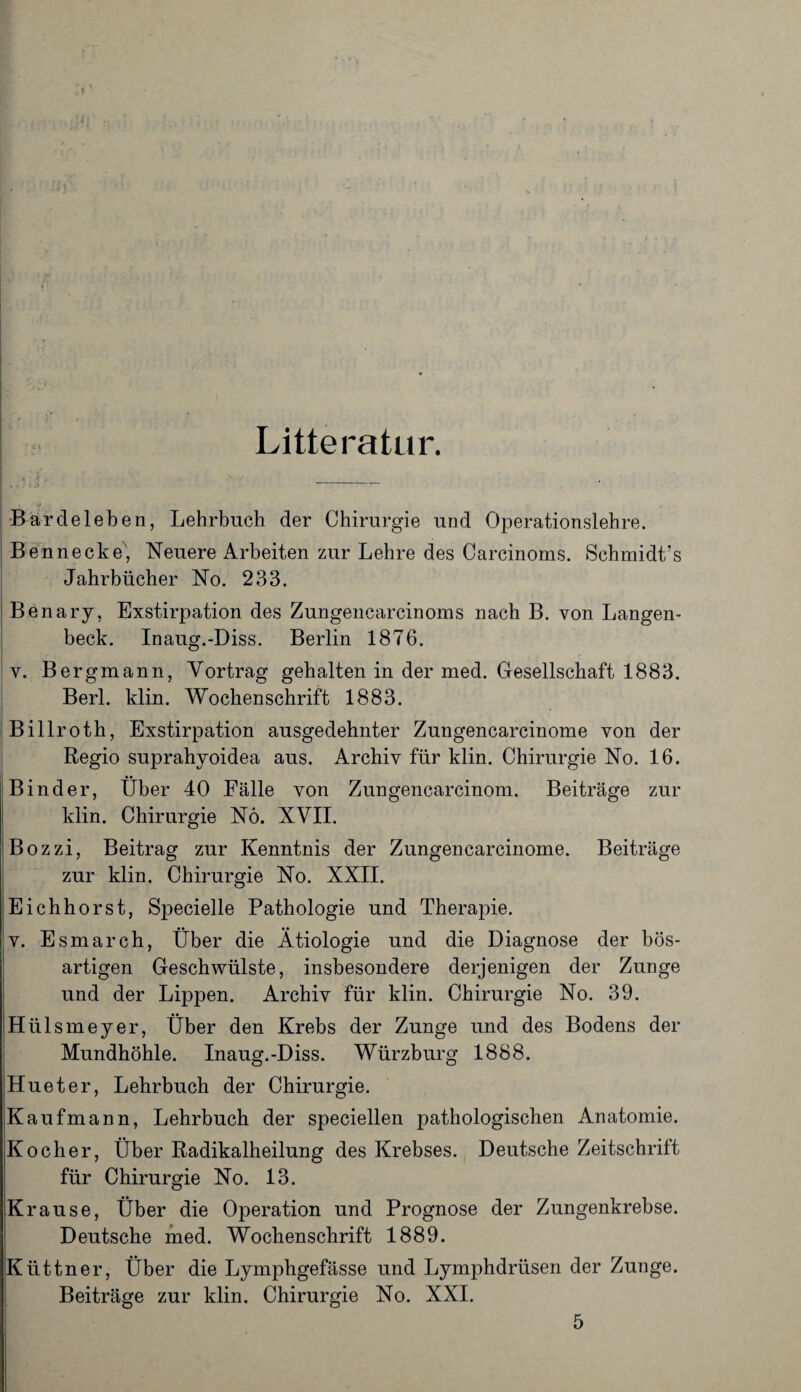 Litteratur. Bardeleben, Lehrbuch der Chirurgie und Operationslehre. Bennecke, Neuere Arbeiten zur Lehre des Carcinoms. Schmidt’s Jahrbücher No. 233. Benary, Exstirpation des Zungencarcinoms nach B. von Langen- beck. Inaug.-Diss. Berlin 1876. v. Bergmann, Vortrag gehalten in der med. Gesellschaft 1883. Berl. klin. Wochenschrift 1883. Billroth, Exstirpation ausgedehnter Zungencarcinome von der Regio suprahyoidea aus. Archiv für klin. Chirurgie No. 16. Binder, Über 40 Fälle von Zungencarcinom. Beiträge zur klin. Chirurgie Nö. XVII. Bozzi, Beitrag zur Kenntnis der Zungencarcinome. Beiträge zur klin. Chirurgie No. XXII. Eichhorst, Specielle Pathologie und Therapie. v. Esmarch, Über die Ätiologie und die Diagnose der bös¬ artigen Geschwülste, insbesondere derjenigen der Zunge und der Lippen. Archiv für klin. Chirurgie No. 39. Hülsmeyer, Über den Krebs der Zunge und des Bodens der Mundhöhle. Inaug.-Diss. Würzburg 1888. Hueter, Lehrbuch der Chirurgie. Kaufmann, Lehrbuch der speciellen pathologischen Anatomie. Kocher, Über Radikalheilung des Krebses. Deutsche Zeitschrift für Chirurgie No. 13. Krause, Über die Operation und Prognose der Zungenkrebse. Deutsche med. Wochenschrift 1889. Küttner, Über die Lymphgefässe und Lymphdrüsen der Zunge. Beiträge zur klin. Chirurgie No. XXI. 5