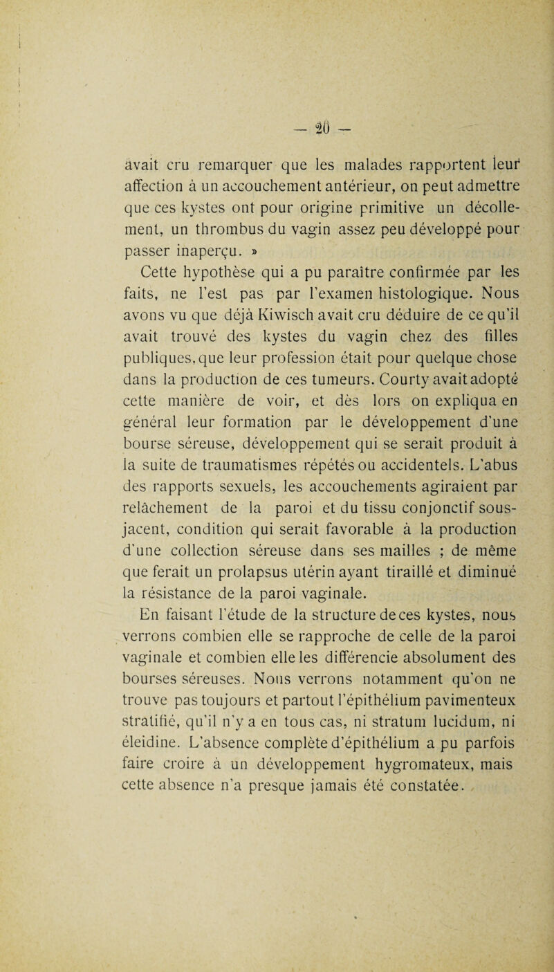 avait cru remarquer que les malades rapportent leur affection à un accouchement antérieur, on peut admettre que ces kystes ont pour origine primitive un décolle¬ ment, un thrombus du vagin assez peu développé pour passer inaperçu. » Cette hypothèse qui a pu paraître confirmée par les faits, ne l’est pas par l’examen histologique. Nous avons vu que déjà Kiwisch avait cru déduire de ce qu’il avait trouvé des kystes du vagin chez des filles publiques,que leur profession était pour quelque chose dans la production de ces tumeurs. Courty avait adopté cette manière de voir, et dès lors on expliqua en général leur formation par le développement d’une bourse séreuse, développement qui se serait produit à la suite de traumatismes répétés ou accidentels. L’abus des rapports sexuels, les accouchements agiraient par relâchement de la paroi et du tissu conjonctif sous- jacent, condition qui serait favorable à la production d’une collection séreuse dans ses mailles ; de même que ferait un prolapsus utérin ayant tiraillé et diminué la résistance de la paroi vaginale. En faisant l’étude de la structure de ces kystes, nous verrons combien elle se rapproche de celle de la paroi vaginale et combien elle les différencie absolument des bourses séreuses. Nous verrons notamment qu’on ne trouve pas toujours et partout l’épithélium pavimenteux stratifié, qu’il n’y a en tous cas, ni stratum lucidum, ni éleidine. L’absence complète d’épithélium a pu parfois faire croire à un développement hygromateux, mais cette absence n’a presque jamais été constatée.