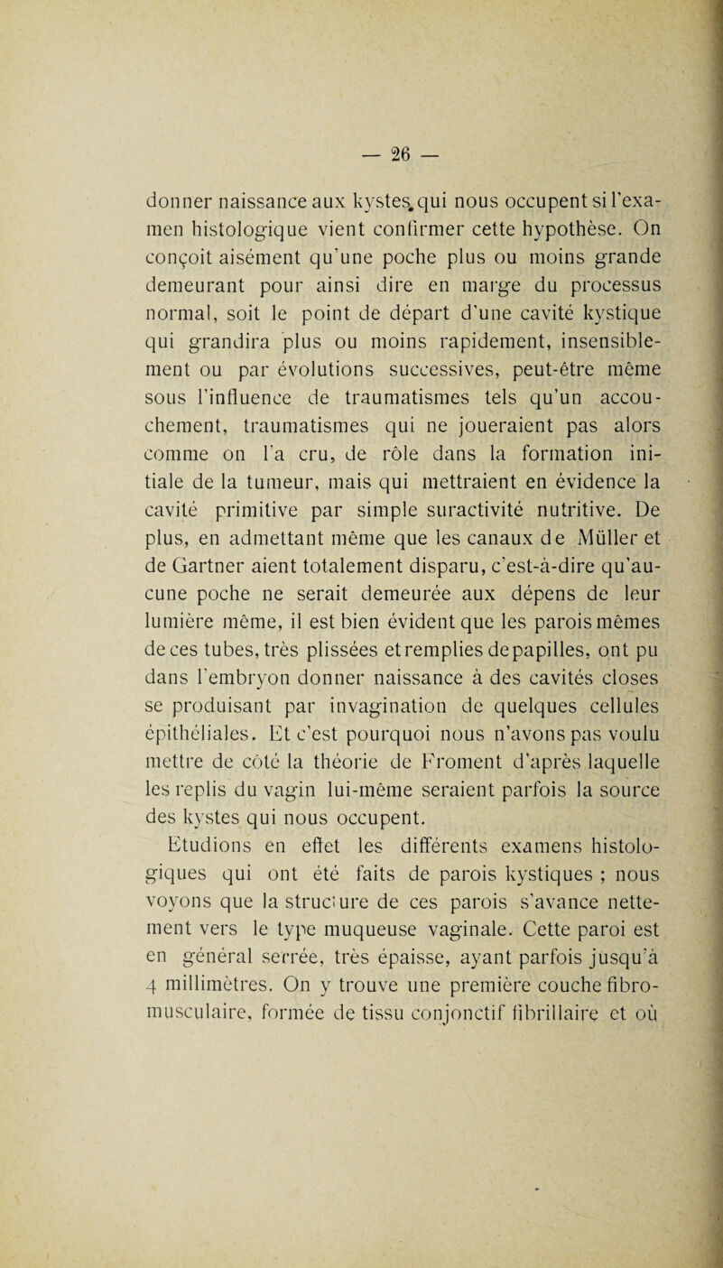 donner naissance aux kystes.qui nous occupent si l'exa¬ men histologique vient confirmer cette hypothèse. On conçoit aisément qu’une poche plus ou moins grande demeurant pour ainsi dire en marge du processus normal, soit le point de départ d’une cavité kystique qui grandira plus ou moins rapidement, insensible¬ ment ou par évolutions successives, peut-être même sous l’influence de traumatismes tels qu’un accou¬ chement, traumatismes qui ne joueraient pas alors comme on l'a cru, de rôle dans la formation ini¬ tiale de la tumeur, mais qui mettraient en évidence la cavité primitive par simple suractivité nutritive. De plus, en admettant même que les canaux de Müller et de Gartner aient totalement disparu, c’est-à-dire qu’au¬ cune poche ne serait demeurée aux dépens de leur lumière même, il est bien évident que les parois mêmes de ces tubes, très plissées et remplies de papilles, ont pu dans l'embryon donner naissance à des cavités closes se produisant par invagination de quelques cellules épithéliales. Et c’est pourquoi nous n’avons pas voulu mettre de côté la théorie de Froment d’après laquelle les replis du vagin lui-même seraient parfois la source des kystes qui nous occupent. Etudions en effet les différents examens histolo¬ giques qui ont été faits de parois kystiques ; nous voyons que la structure de ces parois s’avance nette¬ ment vers le type muqueuse vaginale. Cette paroi est en général serrée, très épaisse, ayant parfois jusqu'à 4 millimètres. On y trouve une première couche fibro- musculaire, formée de tissu conjonctif fibrillaire et où