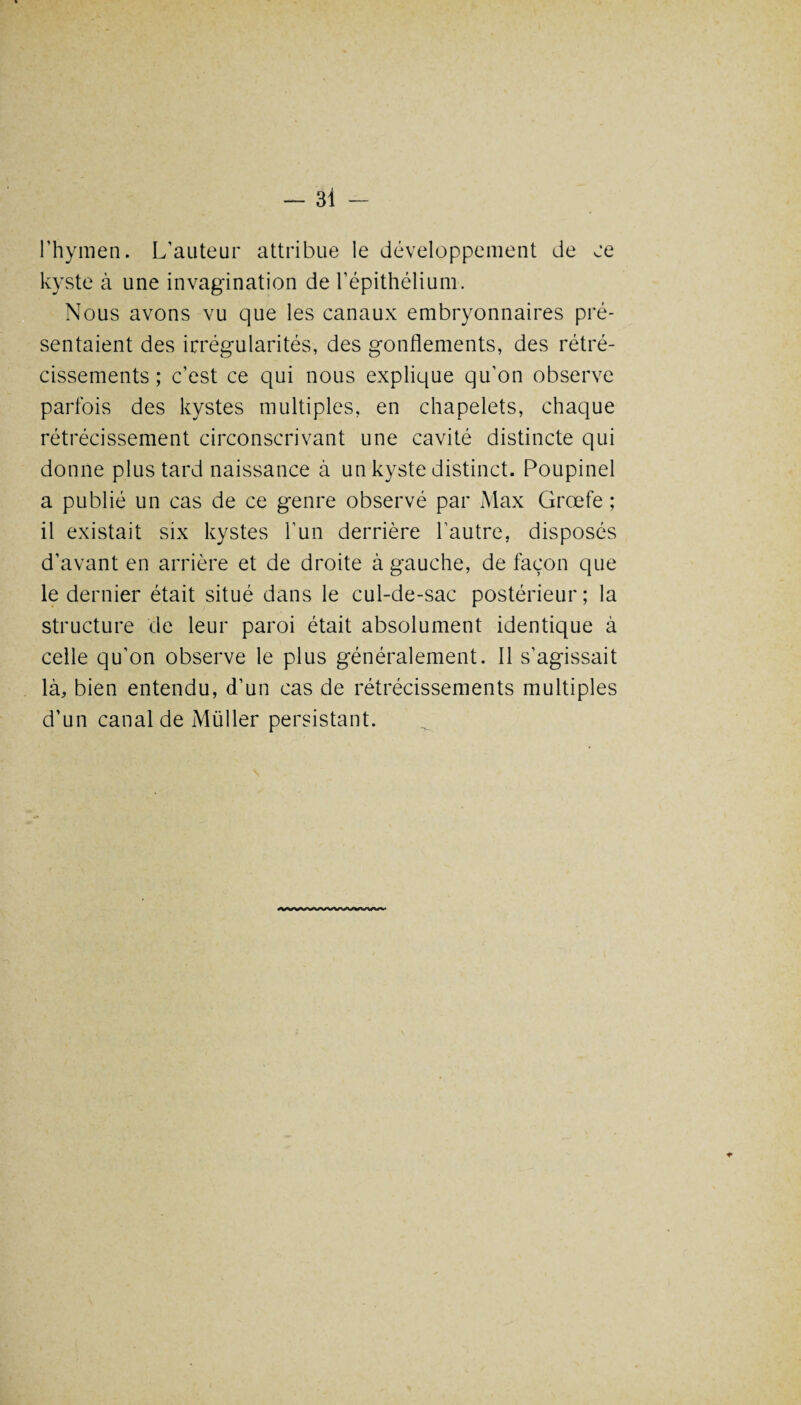 l’hymen. L’auteur attribue le développement de ce kyste à une invagination de l’épithélium. Nous avons vu que les canaux embryonnaires pré¬ sentaient des irrégularités, des gonflements, des rétré¬ cissements ; c’est ce qui nous explique qu’on observe parfois des kystes multiples, en chapelets, chaque rétrécissement circonscrivant une cavité distincte qui donne plus tard naissance à un kyste distinct. Poupinel a publié un cas de ce genre observé par Max Grœfe ; il existait six kystes l’un derrière l’autre, disposés d’avant en arrière et de droite à gauche, de façon que le dernier était situé dans le cul-de-sac postérieur; la structure de leur paroi était absolument identique à celle qu’on observe le plus généralement. Il s’agissait là, bien entendu, d’un cas de rétrécissements multiples d’un canal de Müller persistant.