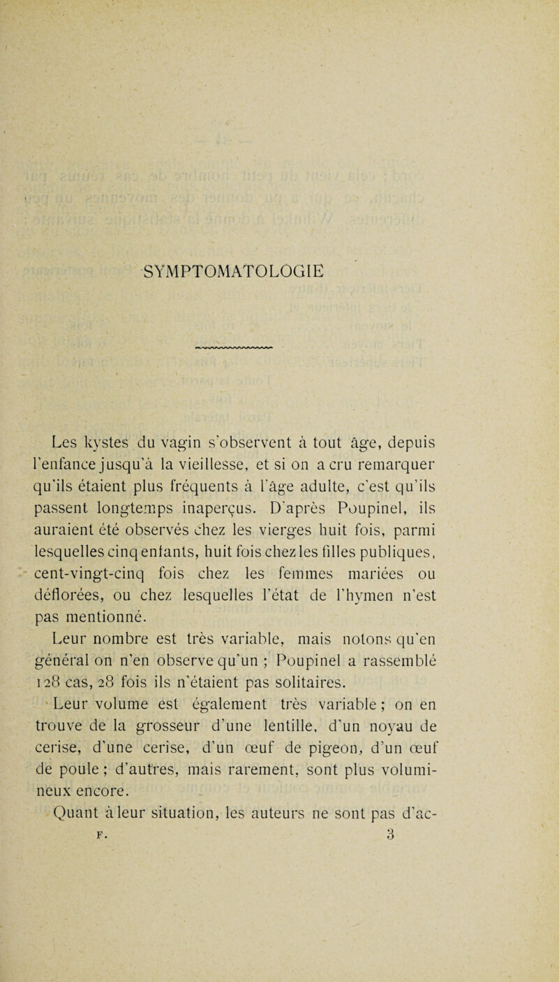 SYMPTOMATOLOGIE Les kystes du vagin s’observent à tout âge, depuis l’enfance jusqu'à la vieillesse, et si on a cru remarquer qu’ils étaient plus fréquents à l’âge adulte, c’est qu’ils passent longtemps inaperçus. D'après Poupinel, ils auraient été observés chez les vierges huit fois, parmi lesquelles cinq entants, huit fois chez les filles publiques, cent-vingt-cinq fois chez les femmes mariées ou déflorées, ou chez lesquelles l’état de l’hymen n’est pas mentionné. Leur nombre est très variable, mais notons qu'en général on n’en observe qu’un ; Poupinel a rassemblé 128 cas, 28 fois ils n’étaient pas solitaires. Leur volume est également très variable ; on en trouve de la grosseur d’une lentille, d’un noyau de cerise, d’une cerise, d’un œuf de pigeon, d’un œuf de poule ; d’autres, mais rarement, sont plus volumi¬ neux encore. Quant à leur situation, les auteurs ne sont pas d’ac-