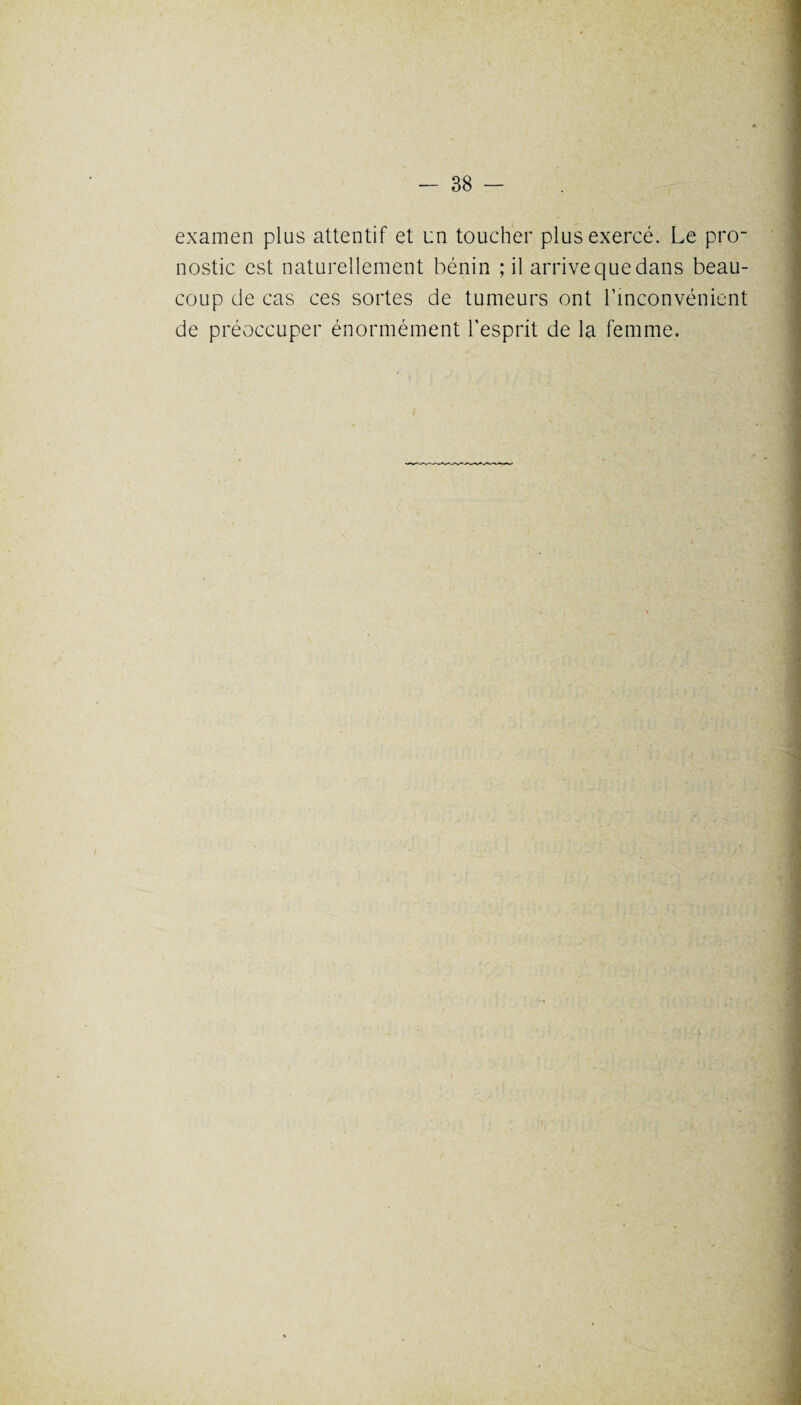examen plus attentif et un toucher plus exercé. Le pro¬ nostic est naturellement bénin ; il arrive que dans beau¬ coup de cas ces sortes de tumeurs ont l’inconvénient de préoccuper énormément l’esprit de la femme.