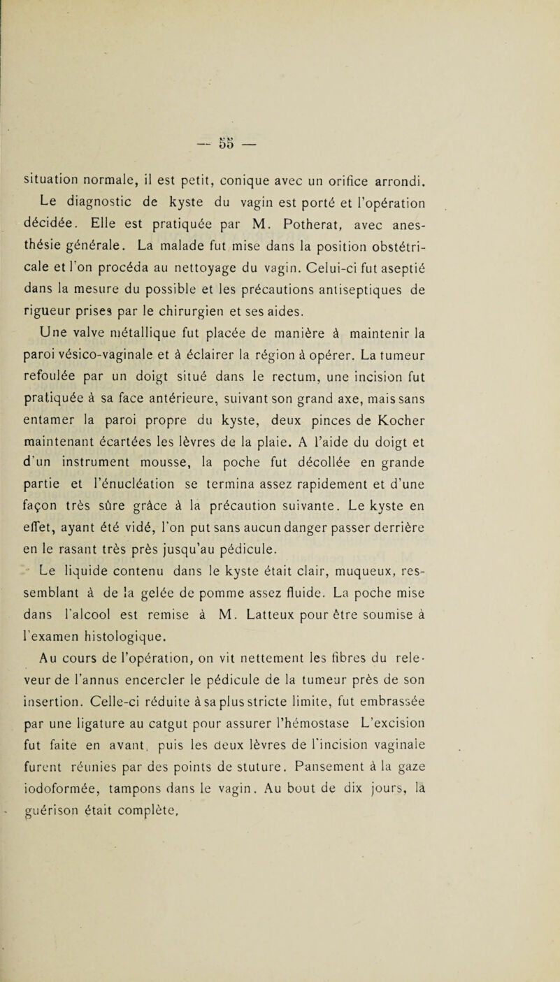 situation normale, il est petit, conique avec un orifice arrondi. Le diagnostic de kyste du vagin est porté et l’opération décidée. Elle est pratiquée par M. Potherat, avec anes¬ thésie générale. La malade fut mise dans la position obstétri¬ cale et l’on procéda au nettoyage du vagin. Celui-ci fut aseptié dans la mesure du possible et les précautions antiseptiques de rigueur prises par le chirurgien et ses aides. Une valve métallique fut placée de manière à maintenir la paroi vésico-vaginale et à éclairer la région à opérer. La tumeur refoulée par un doigt situé dans le rectum, une incision fut pratiquée à sa face antérieure, suivant son grand axe, mais sans entamer la paroi propre du kyste, deux pinces de Kocher maintenant écartées les lèvres de la plaie. A l’aide du doigt et d'un instrument mousse, la poche fut décollée en grande partie et l’énucléation se termina assez rapidement et d’une façon très sûre grâce à la précaution suivante. Le kyste en effet, ayant été vidé, l’on put sans aucun danger passer derrière en le rasant très près jusqu’au pédicule. Le liquide contenu dans le kyste était clair, muqueux, res¬ semblant à de la gelée de pomme assez fluide. La poche mise dans l'alcool est remise à M. Latteux pour être soumise à l’examen histologique. Au cours de l’opération, on vit nettement les fibres du rele- veur de l’annus encercler le pédicule de la tumeur près de son insertion. Celle-ci réduite à sa plus stricte limite, fut embrassée par une ligature au catgut pour assurer l’hémostase L’excision fut faite en avant, puis les deux lèvres de l'incision vaginale furent réunies par des points de stuture. Pansement à la gaze iodoformée, tampons dans le vagin. Au bout de dix jours, la guérison était complète.