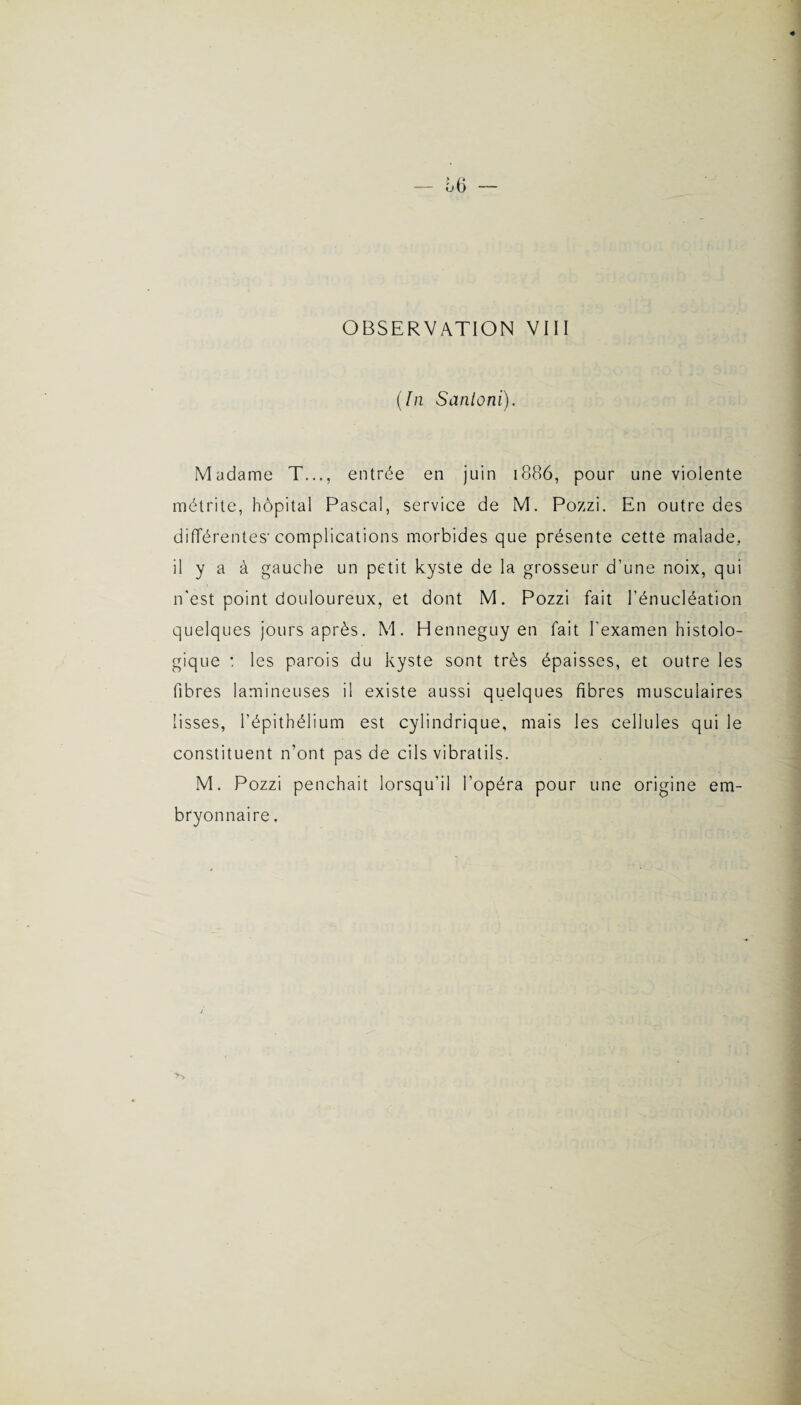 (In Santoni). Madame T..., entrée en juin 1886, pour une violente métrite, hôpital Pascal, service de M. Pozzi. En outre des différentes-complications morbides que présente cette malade, il y a à gauche un petit kyste de la grosseur d’une noix, qui n'est point douloureux, et dont M. Pozzi fait l’énucléation quelques jours après. M. Henneguy en fait l'examen histolo¬ gique : les parois du kyste sont très épaisses, et outre les fibres lamineuses il existe aussi quelques fibres musculaires lisses, l’épithélium est cylindrique, mais les cellules qui le constituent n’ont pas de cils vibratils. M. Pozzi penchait lorsqu’il l’opéra pour une origine em¬ bryonnaire .