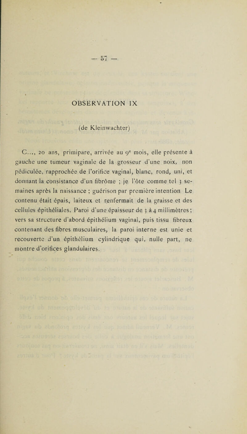 OBSERVATION IX (de Kleinwachter) C..., 20 ans, primipare, arrivée au 9e mois, elle présente à gauche une tumeur vaginale de la grosseur d'une noix, non pédiculée, rapprochée de Poritice vaginal, blanc, rond, uni, et donnant la consistance d'un fibrôme ; je l’ôte comme tel 3 se¬ maines après la naissance ; guérison par première intention Le contenu était épais, laiteux et renfermait de la graisse et des cellules épithéliales. Paroi d’une épaisseur de 3 à 4 millimètres ; vers sa structure d’abord épithélium vaginal, puis tissu fibreux contenant des fibres musculaires, la paroi interne est unie et recouverte d’un épithélium cylindrique qui, nulle part, ne montre d’orifices glandulaires.