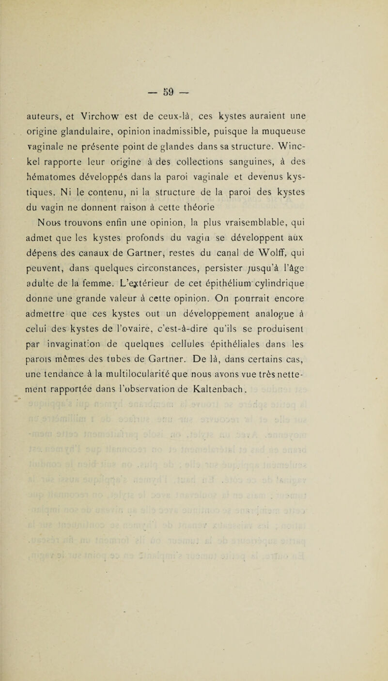 auteurs, et Virchow est de ceux-là, ces kystes auraient une origine glandulaire, opinion inadmissible, puisque la muqueuse vaginale ne présente point de glandes dans sa structure. Winc- kel rapporte leur origine à des collections sanguines, à des hématomes développés dans la paroi vaginale et devenus kys¬ tiques. Ni le contenu, ni la structure de la paroi des kystes du vagin ne donnent raison à cette théorie Nous trouvons enfin une opinion, la plus vraisemblable, qui admet que les kystes profonds du vagin se développent aux dépens des canaux de Gartner, restes du canal de Woîff, qui peuvent, dans quelques circonstances, persister ;usqu’à l’âge adulte de la femme. L’extérieur de cet épithélium cylindrique donne une grande valeur à cette opinion. On pourrait encore admettre que ces kystes out un développement analogue à celui des kystes de l’ovaire, c’est-à-dire qu’ils se produisent par invagination de quelques cellules épithéliales dans les parois mêmes des tubes de Gartner. De là, dans certains cas, une tendance à la multilocularité que nous avons vue très nette¬ ment rapportée dans l’observation de Kaltenbach.