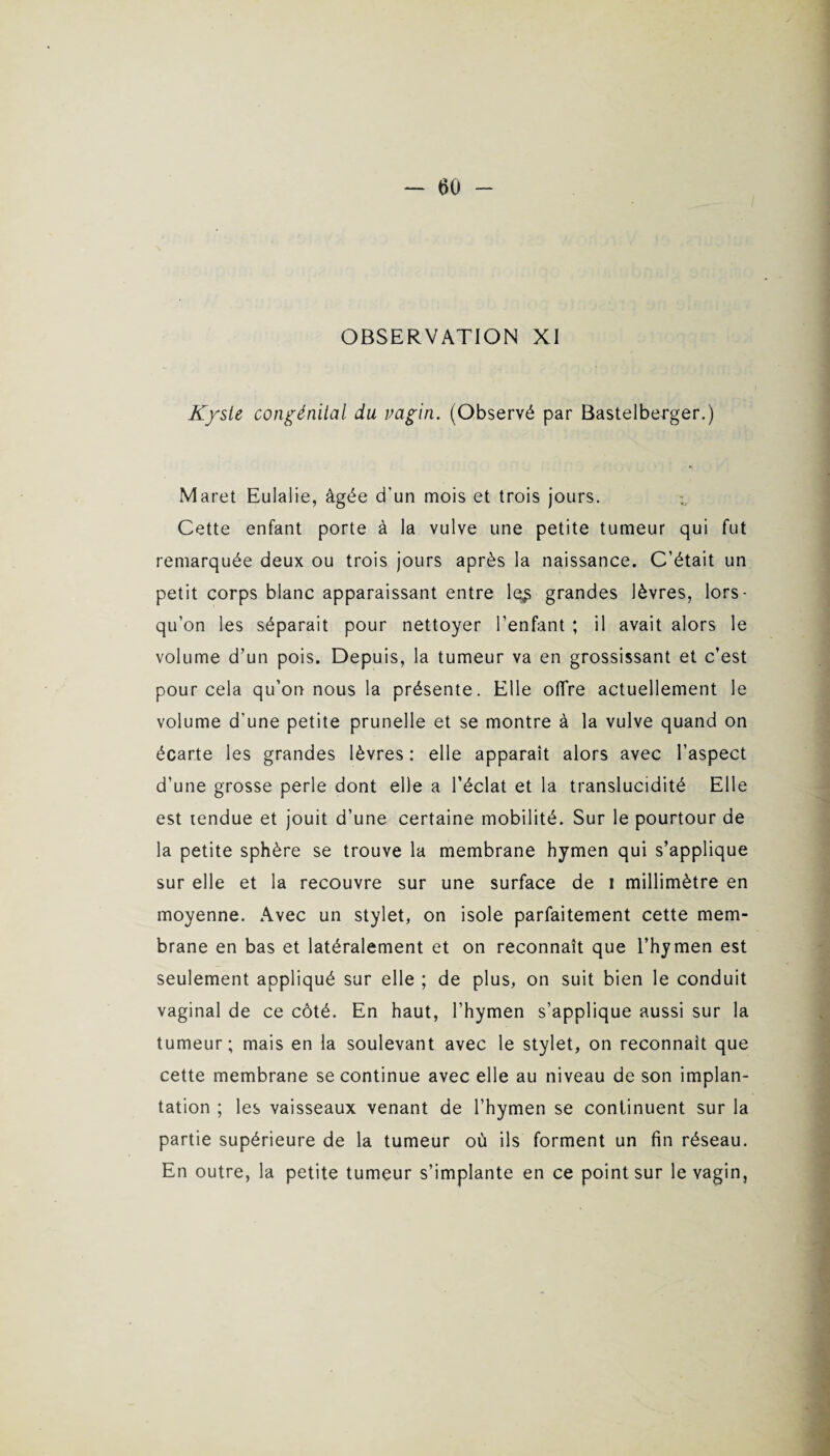 Kyste congénital du vagin. (Observé par Bastelberger.) Maret Eulalie, âgée d’un mois et trois jours. Cette enfant porte à la vulve une petite tumeur qui fut remarquée deux ou trois jours après la naissance. C’était un petit corps blanc apparaissant entre le^ grandes lèvres, lors¬ qu’on les séparait pour nettoyer l’enfant ; il avait alors le volume d’un pois. Depuis, la tumeur va en grossissant et c’est pour cela qu’on nous la présente. Elle offre actuellement le volume d’une petite prunelle et se montre à la vulve quand on écarte les grandes lèvres : elle apparaît alors avec l’aspect d’une grosse perle dont elle a l’éclat et la translucidité Elle est tendue et jouit d’une certaine mobilité. Sur le pourtour de la petite sphère se trouve la membrane hymen qui s’applique sur elle et la recouvre sur une surface de i millimètre en moyenne. Avec un stylet, on isole parfaitement cette mem¬ brane en bas et latéralement et on reconnaît que l’hymen est seulement appliqué sur elle ; de plus, on suit bien le conduit vaginal de ce côté. En haut, l’hymen s’applique aussi sur la tumeur; mais en la soulevant avec le stylet, on reconnaît que cette membrane se continue avec elle au niveau de son implan¬ tation ; les vaisseaux venant de l’hymen se continuent sur la partie supérieure de la tumeur où ils forment un fin réseau. En outre, la petite tumeur s’implante en ce point sur le vagin,