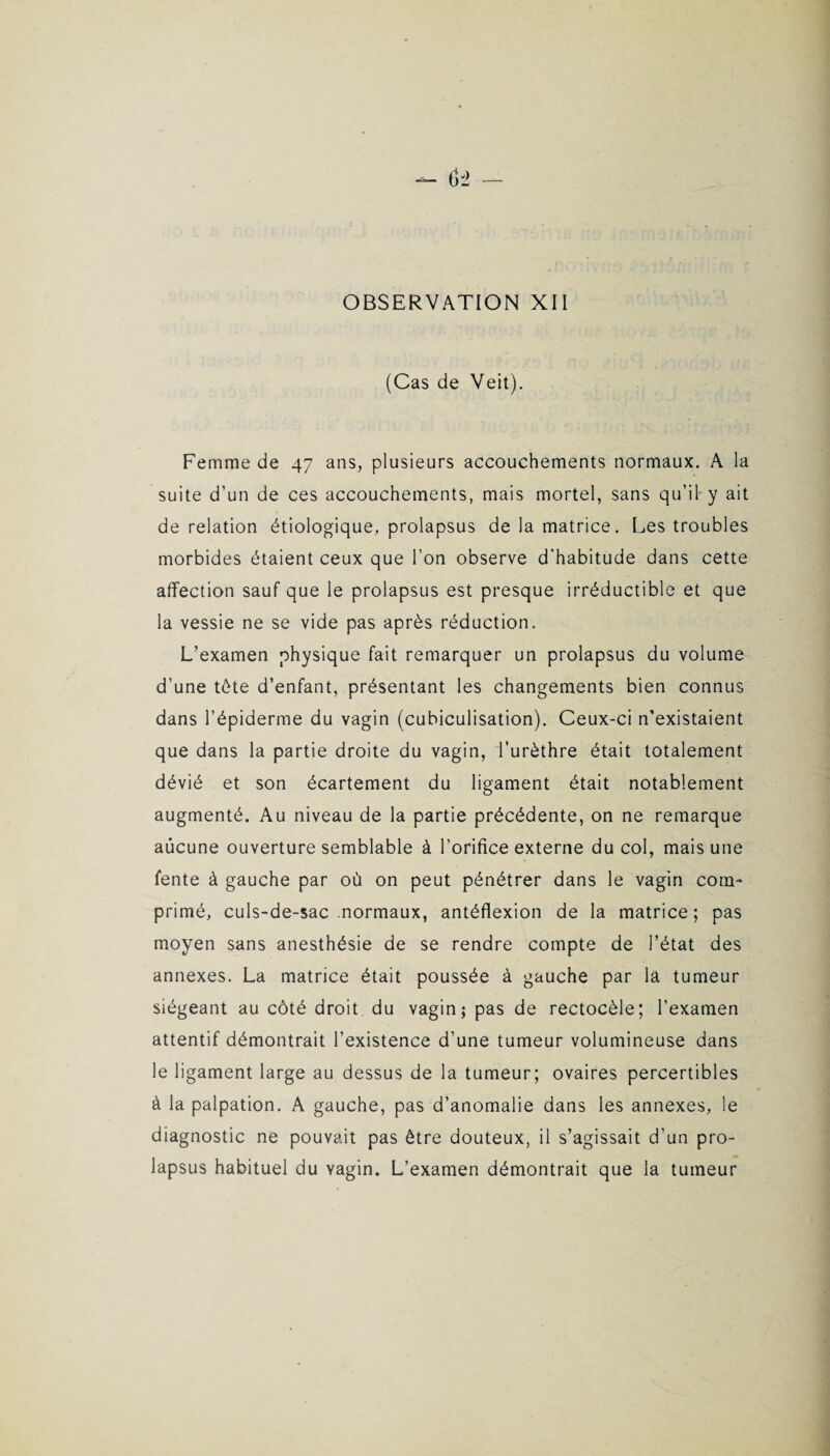 (Cas de Veit). Femme de 47 ans, plusieurs accouchements normaux. A la suite d’un de ces accouchements, mais mortel, sans qu’il y ait de relation étiologique, prolapsus de la matrice. Les troubles morbides étaient ceux que l’on observe d'habitude dans cette affection sauf que le prolapsus est presque irréductible et que la vessie ne se vide pas après réduction. L’examen physique fait remarquer un prolapsus du volume d’une tète d’enfant, présentant les changements bien connus dans l’épiderme du vagin (cubiculisation). Ceux-ci n’existaient que dans la partie droite du vagin, l’urèthre était totalement dévié et son écartement du ligament était notablement augmenté. Au niveau de la partie précédente, on ne remarque aucune ouverture semblable à l’orifice externe du col, mais une fente à gauche par où on peut pénétrer dans le vagin com¬ primé, culs-de-sac normaux, antéflexion de la matrice ; pas moyen sans anesthésie de se rendre compte de l’état des annexes. La matrice était poussée à gauche par la tumeur siégeant au côté droit du vagin; pas de rectocèle; l’examen attentif démontrait l’existence d’une tumeur volumineuse dans le ligament large au dessus de la tumeur; ovaires percertibles à la palpation. A gauche, pas d’anomalie dans les annexes, le diagnostic ne pouvait pas être douteux, il s’agissait d’un pro¬ lapsus habituel du vagin. L’examen démontrait que la tumeur