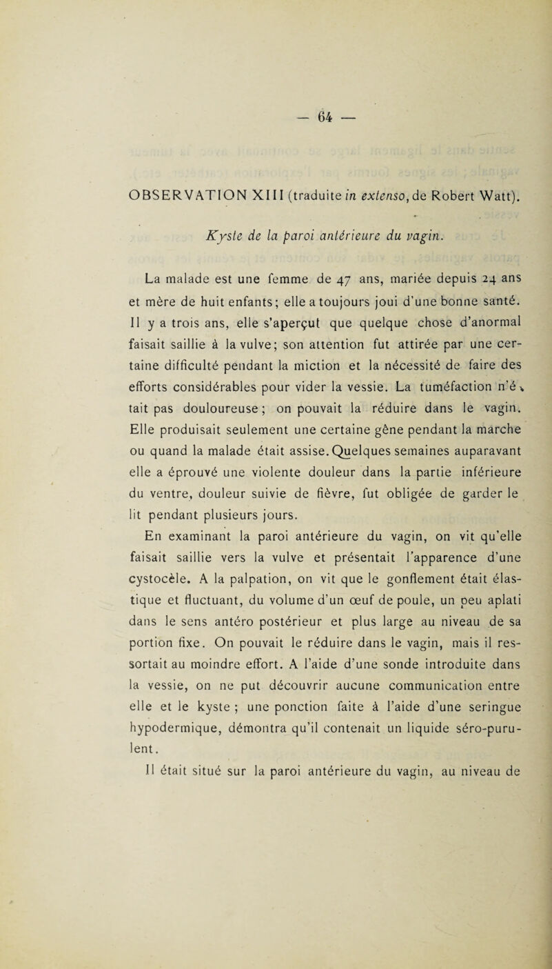 OBSERVATION XIII (traduite in extenso, de Robert Watt). Kyste de la paroi antérieure du vagin. La malade est une femme de 47 ans, mariée depuis 24 ans et mère de huit enfants; elle a toujours joui d’une bonne sauté. Il y a trois ans, elle s’aperçut que quelque chose d’anormal faisait saillie à la vulve; son attention fut attirée par une cer¬ taine difficulté pendant la miction et la nécessité de faire des efforts considérables pour vider la vessie. La tuméfaction n’é> tait pas douloureuse; on pouvait la réduire dans le vagin. Elle produisait seulement une certaine gêne pendant la marche ou quand la malade était assise. Quelques semaines auparavant elle a éprouvé une violente douleur dans la partie inférieure du ventre, douleur suivie de fièvre, fut obligée de garder le lit pendant plusieurs jours. En examinant la paroi antérieure du vagin, on vit qu’elle faisait saillie vers la vulve et présentait l’apparence d’une cystocèle. A la palpation, on vit que le gonflement était élas¬ tique et fluctuant, du volume d’un œuf de poule, un peu aplati dans le sens antéro postérieur et plus large au niveau de sa portion fixe. On pouvait le réduire dans le vagin, mais il res¬ sortait au moindre effort. A l’aide d’une sonde introduite dans la vessie, on ne put découvrir aucune communication entre elle et le kyste ; une ponction faite à l’aide d’une seringue hypodermique, démontra qu’il contenait un liquide séro-puru- lent. Il était situé sur la paroi antérieure du vagin, au niveau de