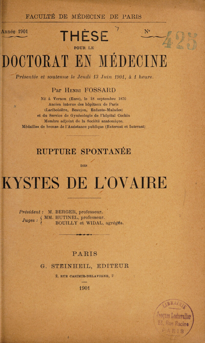 Année 1901 POUR LE DOCTORAT EN MÉDECINE Présentée et soutenue le Jeudi 13 Juin 1901, à 1 heure. Par Henri FOSSARD Né à Vernon (Eure), le 18 septembre 1870 Ancien interne des hôpitaux de Paris (Lariboisière, Beaujon, Enfants-Malades) et du Service de Gynécologie de l'hôpital Cochin Membre adjoint de la Société anatomique. Médailles de bronze de l’Assistance publique (Externat et Internat) RUPTURE SPONTANEE DES KYSTES DE L’OVAIRE Président : M. BERGER, professeur. ( MM. HUTINEL, professeur. Juges : ^ BOUILLY et WIDAL, agrégés. PARIS G. STEINHEIL, EDITEUR 2, RUE CASIMIR-DELA VIGNE, 2