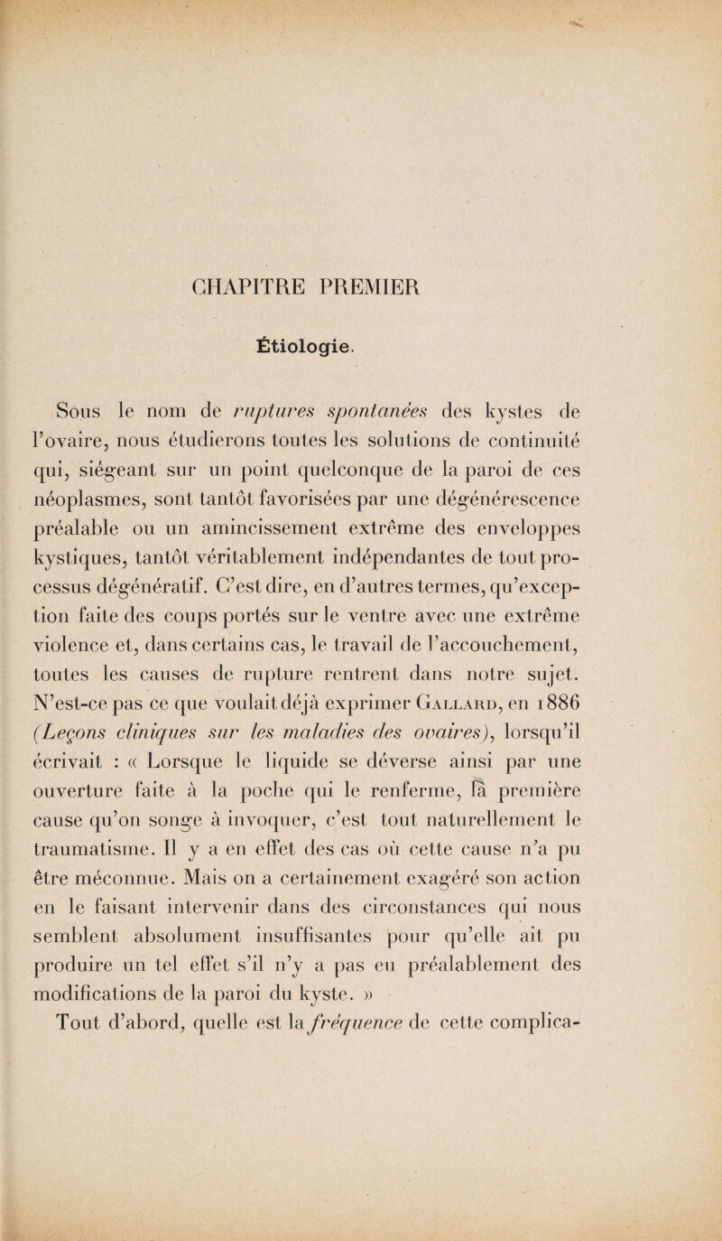 CHAPITRE PREMIER Étiologie. Sous le nom de ruptures spontanées des kystes de P ovaire, nous étudierons toutes les solutions de continuité qui, siégeant sur un point quelconque de la paroi de ces néoplasmes, sont tantôt favorisées par une dégénérescence préalable ou un amincissement extrême des enveloppes kystiques, tantôt véritablement indépendantes de tout pro¬ cessus dégénératif. C’est dire, en d’autres termes, qu’excep- tion faite des coups portés sur le ventre avec une extrême violence et, dans certains cas, le travail de l’accouchement, toutes les causes de rupture rentrent dans notre sujet. N’est-ce pas ce que voulait déjà exprimer Gallard, en 1886 (Leçons cliniques sur les maladies des ovaires), lorsqu’il écrivait : « Lorsque le liquide se déverse ainsi par une ouverture faite à la poche qui le renferme, la première cause qu’on song-e à invoquer, c’est tout naturellement le traumatisme. 11 y a en effet des cas où cette cause iTa pu être méconnue. Mais on a certainement exagéré son action en le faisant intervenir dans des circonstances qui nous semblent absolument insuffisantes pour qu’elle ait pu produire un tel effet s’il n’y a pas eu préalablement des modifications de la paroi du kyste. » Tout d’abord, quelle est la fréquence de cette complica-