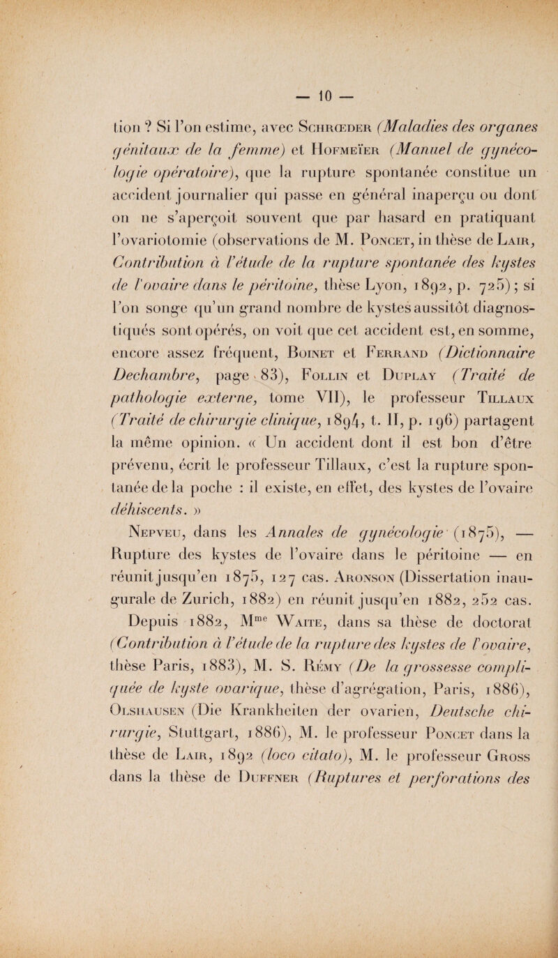 — lo¬ tion ? Si Ton estime, avec Schrœder (Maladies des organes génitaux de la femme) et Hofmeïer (Manuel de gynéco¬ logie opératoire), que la rupture spontanée constitue un accident journalier qui passe en général inaperçu ou dont on ne s’aperçoit souvent que par hasard en pratiquant l’ovariotomie (observations de M. Poncet, in thèse de Lair, Contribution à l'étude cle la rupture spontanée des kystes de l'ovaire dans le péritoine, thèse Lyon, 1892, p. 726) ; si Ton songe qu’un grand nombre de kystes aussitôt diagnos¬ tiqués sont opérés, on voit que cet accident est, en somme, encore assez fréquent, Boinet et Ferrand (Dictionnaire Dechambre, page » 83), Follin et Duplay (Traité de pathologie externe, tome VII), le professeur Tillaux (Traité de chirurgie clinique, i8g4? t. II, p. 196) partagent la même opinion. « Un accident dont i) est bon d’être prévenu, écrit le professeur Tillaux, c’est la rupture spon¬ tanée de la poche : il existe, en effet, des kystes de l’ovaire déhiscents. » Nepveu, dans les Annales de gynécologie' (1876), — Rupture des kystes de l’ovaire dans Je péritoine — en réunit jusqu’en 187b, 127 cas. Aronson (Dissertation inau¬ gurale de Zurich, 1882) en réunit jusqu’en 1882, 262 cas. Depuis 1882, Mme Waite, dans sa thèse de doctorat (Contribution à l’étude de la rupture des kystes de F ovaire, thèse Paris, 1883), M. S. Rémy (De la grossesse compli¬ quée de kyste ovarique, thèse d’agrégation, Paris, 1886), Olshausen (Die Krankheiten der ovarien, Deutsche chi¬ rurgie, Stuttgart, 1886), M. le professeur Poncet dans la thèse de Lair, 1892 (loco citato), M. le professeur Gross dans la thèse de Duffner (Ruptures et perforations des