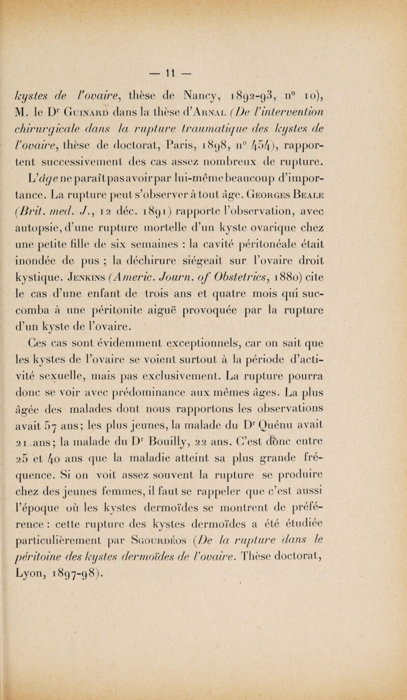 kystes de Vovaire, thèse de Nancy, 1892-93, n° 10), M. le Dr Guinard dans la thèse d’ARNAL (De Vintervention chirurgicale dans la rupture traumatique des kystes de l’ovaire, thèse de doctorat, Paris, 1898, n° 454)? rappor¬ tent successivement des cas assez nombreux de rupture. U âge ne paraîtpas avoir par lui-même beaucoup d’impor¬ tance. La rupture peut s’observer à tout âge. Georges Beale (Brit. med. /., 12 déc. 1891) rapporte l’observation, avec autopsie, d’une rupture mortelle d’un kyste ovarique chez une petite hile de six semaines : la cavité péritonéale était inondée de pus ; la déchirure siégeait sur l’ovaire droit kystique. Jenkins (Americ. Journ. of Obstetrics, 1880) cite le cas d’une enfant de trois ans et quatre mois qui suc¬ comba à une péritonite aiguë provoquée par la rupture d’un kyste de l’ovaire. Ces cas sont évidemment exceptionnels, car on sait que les kystes de l’ovaire se voient surtout à la période d’acti¬ vité sexuelle, mais pas exclusivement. La rupture pourra donc se voir avec prédominance aux mêmes âges. La plus âgée des malades dont nous rapportons les observations avait 67 ans; les plus jeunes, la malade du D1 Ouénu avait 21 ans; la malade du Dr Bouilly, 22 ans. C’est dônc entre 2 5 et 4o ans que m^ladie atteint sa plus grande fré¬ quence. Si on voit assez souvent la rupture se produire chez des jeunes femmes, il faut se rappeler que c’est aussi l’époque où les kystes dermoïdes se montrent de préfé¬ rence : cette rupture des kystes dermoïdes a été étudiée particulièrement par Sgourdéos {De la rupture clans le péritoine des kystes dermoïdes de l’ovaire. Thèse doctorat, Lyon, 1897-98).