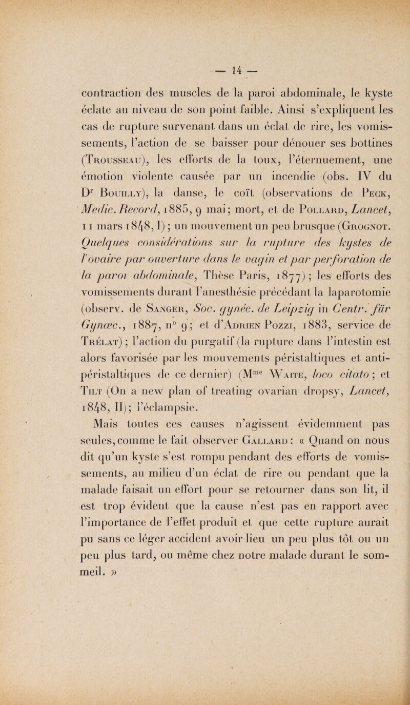contraction des muscles de la paroi abdominale, le kyste éclate au niveau de son point faible. Ainsi s’expliquent les cas de rupture survenant dans un éclat de rire, les vomis¬ sements, l’action de se baisser pour dénouer ses bottines (Trousseau), les efforts de la toux, l’éternuement, une émotion violente causée par un incendie (obs. IV du D1' Bouilly), la danse, le coït (observations de Peck, Medic. Record, 18 8 5, 9 mai; mort, et de Foulard, Lancet, 11 mars 1848,1) ; un mouvement un peu brusque (Grognot. Quelques considérations sur la rupture des kystes de ïovaire par ouverture dans le vagin et par perforation de la paroi abdominale, Thèse Paris, 1877); les efforts des vomissements durant l’anesthésie précédant la laparotomie (observ. de Sanger, Soc. gynéc. de Leipzig in Centr. fur « Gynœc., 1887, na 9; et d’AuRiExx Pozzi, 1883? service de Trélat) ; l’action du purgatif (la rupture dans l’intestin est alors favorisée parles mouvements péristaltiques et anti- péristaltiques de ce dernier) (Mme Waite, loco citato ; et Tilt (On a new plan of treating ovarian dropsy, Lancet, 1848, II); l’éclampsie. Mais toutes ces causes n’agissent évidemment pas seules, comme le fait observer Gallard: « Quand on nous dit qu’un kyste s’est rompu pendant des efforts de vomis¬ sements, au milieu d’un éclat de rire ou pendant que la malade faisait un effort pour se retourner dans son lit, il est trop évident que la cause n’est pas en rapport avec l’importance de l’effet produit et que cette rupture aurait pu sans ce léger accident avoir lieu un peu plus tôt ou un peu plus tard, ou même chez notre malade durant le som¬ meil. »