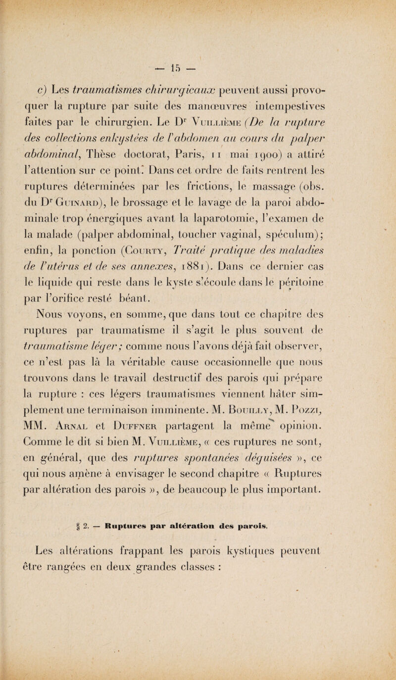 c) Les traumatismes chirurgicaux peuvent aussi provo¬ quer la rupture par suite des manœuvres intempestives faites par le chirurgien. Le Dr Vuillième (De la rupture des collections enkystées de F abdomen au cours du palper abdominal, Thèse doctorat, Paris, 11 mai 1900) a attiré F attention sur ce point* Dans cet ordre de faits rentrent les ruptures déterminées par les frictions, le massage (obs. du Dr Guinard), le brossage et le lavage de la paroi abdo¬ minale trop énergiques avant la laparotomie, l’examen de la malade (palper abdominal, toucher vaginal, spéculum); enfin, la ponction (Courty, Traité pratique des maladies de F utérus et de ses annexes, 1881). Dans ce dernier cas le liquide qui reste dans le kyste s’écoule dans le péritoine par l’orifice resté béant. Nous voyons, en somme, que dans tout ce chapitre des ruptures par traumatisme il s’agit le plus souvent de traumatisme léger ; comme nous l’avons déjà fait observer, ce n’est pas là la véritable cause occasionnelle que nous trouvons dans le travail destructif des parois qui prépare la rupture : ces légers traumatismes viennent hâter sim¬ plement une terminaison imminente. M. Bouilly, M. Pozzl, MM. Arnal et Duffner partagent la meme opinion. Gomme le dit si bien M. Vuillième, « ces ruptures ne sont, en général, que des ruptures spontanées déguisées », ce qui nous amène à envisager le second chapitre « Ruptures par altération des parois », de beaucoup le plus important. | 2. — Ruptures par altération des parois. - , ! ' Les altérations frappant les parois kystiques peuvent être rangées en deux grandes classes :