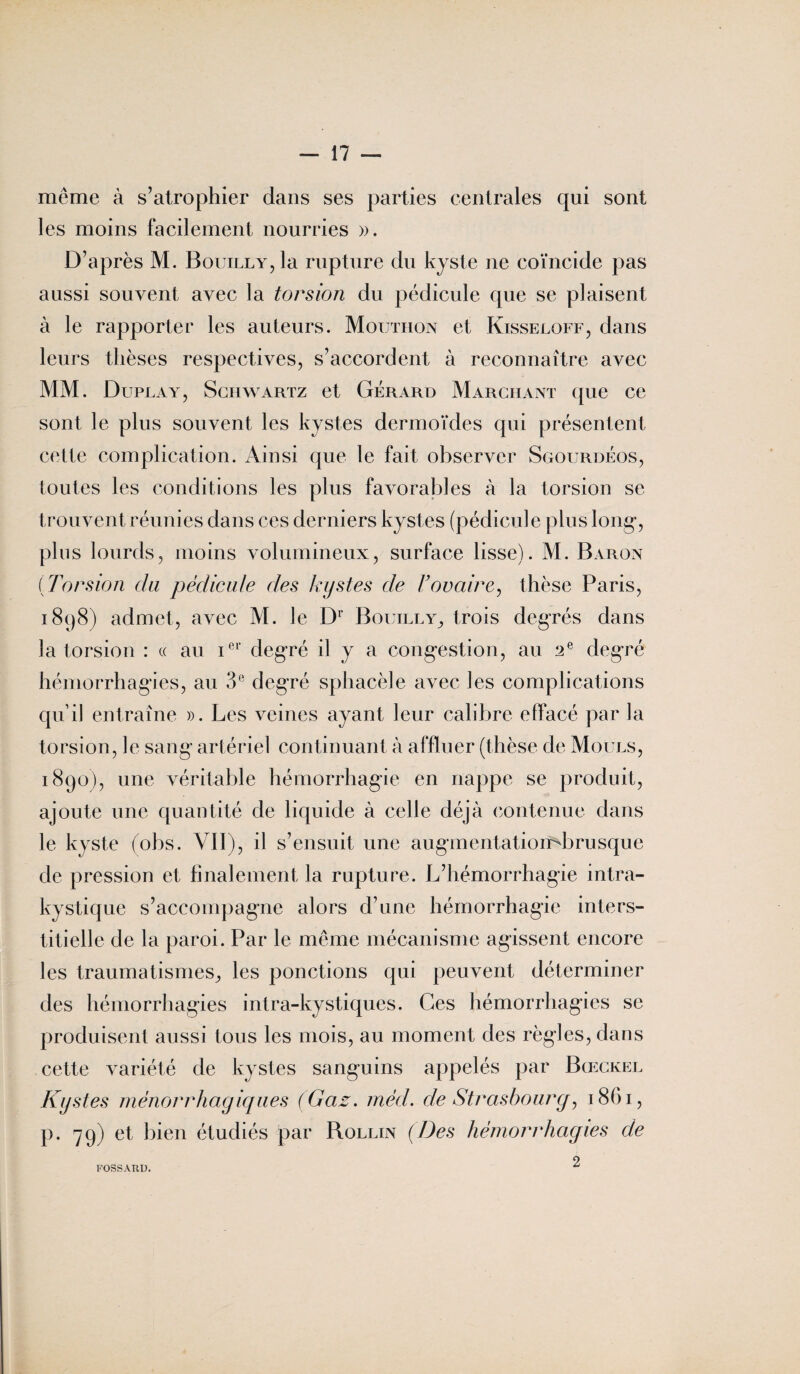 meme à s’atrophier dans ses parties centrales qui sont les moins facilement nourries ». D’après M. BouiLLY,la rupture du kyste ne coïncide pas aussi souvent avec la torsion du pédicule que se plaisent à le rapporter les auteurs. Mouthon et Kisseloff, dans leurs thèses respectives, s’accordent à reconnaître avec MM. Duplay, Schwartz et Gérard Marchant que ce sont le plus souvent les kystes dermoïdes qui présentent cette complication. Ainsi que le fait observer Sgourdéos, toutes les conditions les plus favorables à la torsion se trouvent réunies dans ces derniers kystes (pédicule plus long-, plus lourds, moins volumineux, surface lisse). M. Baron (Torsion du pédicule des kystes de l’ovaire, thèse Paris, 1898) admet, avec M. le Dr Bouilly, trois degrés dans la torsion : « au ier degré il y a congestion, au 2 e degré hémorrhagies, au 3e degré sphacèle avec les complications qu’il entraîne ». Les veines ayant leur calibre effacé par la torsion, le sang artériel continuant à affluer (thèse de Moues, 1890), une véritable hémorrhagie en nappe se produit, ajoute une quantité de liquide à celle déjà contenue dans le kyste (obs. VII), il s’ensuit une augmentatiombrusque de pression et finalement la rupture. L’hémorrhagie intra¬ kystique s’accompagne alors d’une hémorrhagie inters¬ titielle de la paroi. Par le même mécanisme agissent encore les traumatismes, les ponctions qui peuvent déterminer des hémorrhagies intra-kystiques. Ces hémorrhagies se produisent aussi tous les mois, au moment des règles, dans cette variété de kystes sanguins appelés par Bœckel Kystes ménorrhagiques (Gaz. méd. de Strasbourg, 1861, p. 79) et bien étudiés par Rollin (Des hémorrhagies de 2 FOSSARD.
