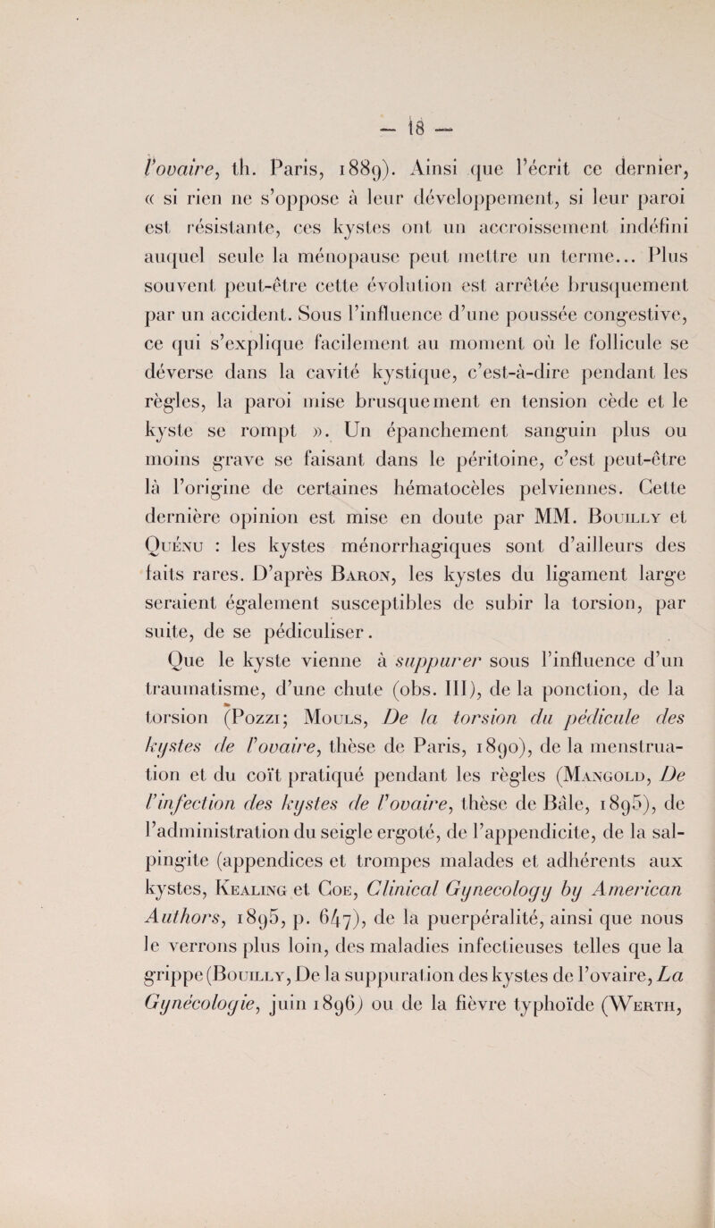 Vovaire, th. Paris, 1889). Ainsi que l’écrit ce dernier, « si rien ne s’oppose à leur développement, si leur paroi est résistante, ces kystes ont un accroissement indéfini auquel seule la ménopause peut mettre un terme... Plus souvent peut-être cette évolution est arrêtée brusquement par un accident. Sous l’influence d’une poussée congestive, ce qui s’explique facilement au moment où le follicule se déverse dans la cavité kystique, c’est-à-dire pendant les règles, la paroi mise brusquement en tension cède et le kyste se rompt ». Un épanchement sanguin plus ou moins grave se faisant dans le péritoine, c’est peut-être là l’origine de certaines hématocèles pelviennes. Cette dernière opinion est mise en doute par MM. Bouilly et Quénu : les kystes ménorrhagiques sont d’ailleurs des faits rares. D’après Baron, les kystes du ligament large seraient également susceptibles de subir la torsion, par suite, de se pédiculiser. Que le kyste vienne à suppurer sous l’influence d’un traumatisme, d’une chute (obs. III), de la ponction, de la torsion (Pozzi; Mouls, De la torsion du pédicule des kystes de F ovaire, thèse de Paris, 1890), de la menstrua¬ tion et du coït pratiqué pendant les règles (Mangold, De F infection des kystes de F ovaire, thèse de Bâle, 1896), de l’administration du seigle ergoté, de l’appendicite, de la sal¬ pingite (appendices et trompes malades et adhérents aux kystes, Kealing et Goe, Clinical Gynecology by American Authors, 1895, p. 647), de la puerpéralité, ainsi que nous le verrons plus loin, des maladies infectieuses telles que la grippe (Bouilly, De la suppuration des kystes de l’ovaire, La Gynécologie, juin 1896Q ou de la fièvre typhoïde (Wertii,