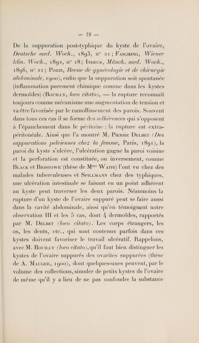 De la suppuration post-typhique du kyste de l’ovaire, Deutsche med. Woch., 1893, n° 21 ; Fasching, Wiener lifin. Woch., 1892, n° 18; Indegk, Miïnch. med. Woch., 1896, n° 21 ; Pozzi, Revue de gynécologie et de chirurgie abdominale, 1900), enfin que la suppuration soit spontanée (inflammation purement chimique comme dans les kystes dermoïdes) (Bouilly, loco citato), —- la rupture reconnaît tou jours comme mécanisme une augmentation de tension et va être favorisée par le ramollissement des parois. Souvent dans tous ces cas il se forme des adhérences qui s’opposent à l’épanchement dans le péritoine : la rupture est extra- péritonéale. Ainsi que l’a montré M. Pierre Delbet (Des suppurations pelviennes chez la femme, Paris, 1891), la paroi du kyste s’ulcère, l’ulcération gagne la paroi voisine et la perforation est constituée, ou inversement, comme Black et Bristowe (thèse de Mme Waite) l’ont vu chez des malades tuberculeuses et Spillmann chez des typhiques, une ulcération intestinale se faisant en un point adhérent au kyste peut traverser les deux parois. Néanmoins la rupture d’un kyste de l’ovaire suppuré peut se faire aussi dans la cavité abdominale, ainsi qu’en témoignent notre observation III et les 5 cas, dont 4 dermoïdes, rapportés par M. Delbet (loco citato). Les corps étrangers, les os, les dents, etc., qui sont contenus parfois dans ces kystes doivent favoriser le travail ulcératif. Bappelons, avecM. Bouilly (loco citato), qu’il faut bien distinguer les kystes de l’ovaire suppurés des ovarites suppurées (thèse de A. Mauger, 1900), dont quelques-unes peuvent, par le volume des collections, simuler de petits kystes de l’ovaire de même qu’il y a lieu de ne pas confondre la substance