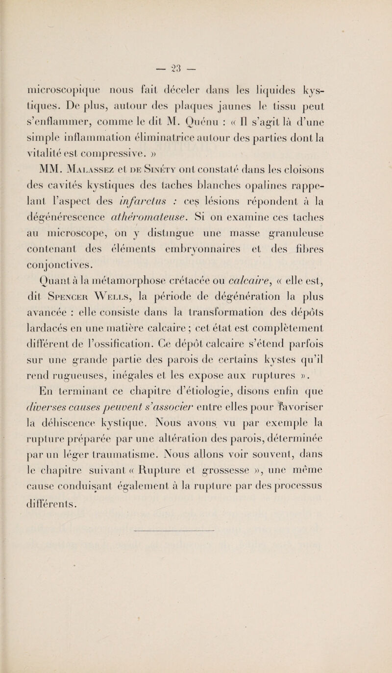microscopique nous fait déceler dans les liquides kys¬ tiques. De plus, autour des plaques jaunes le tissu peut s’enflammer, comme le dit M. Guénii : « 11 s’agit là d’une simple inflammation éliminatrice autour des parties dont la vitalité est compressive. » MM. Malassez et de Sinéty ont constaté dans les cloisons des cavités kystiques des taches blanches opalines rappe¬ lant l’aspect des infarctus : ces lésions répondent à la dégénérescence athéromateuse. Si on examine ces taches au microscope, on y distingue une masse granuleuse contenant des éléments embryonnaires et des fibres conjonctives. Quant à la métamorphose crétacée ou calcaire, « elle est, dit Spencer Wells, la période de dégénération la plus avancée : elle consiste dans la transformation des dépôts lardacés en une matière calcaire ; cet état est complètement différent de l’ossification. Ce dépôt calcaire s’étend parfois sur une grande partie des parois de certains kystes qu’il rend rugueuses, inégales et les expose aux ruptures ». En terminant ce chapitre d’étiologie, disons enfin que diverses causes peuvent s’associer entre elles pour favoriser la déhiscence kystique. Nous avons vu par exemple la rupture préparée par une altération des parois, déterminée parmi léger traumatisme. Nous allons voir souvent, dans le chapitre suivant « Rupture et grossesse », une même cause conduisant également à la rupture par des processus différents.