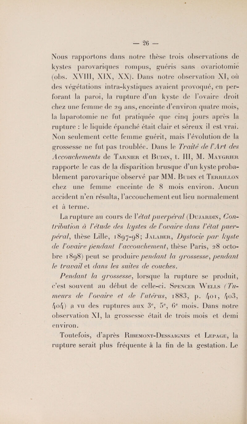 Nous rapportons dans notre thèse trois observations de kystes parovariques rompus, guéris sans ovariotomie (obs. XVIII, XIX, XX). Dans notre observation XI, où des végétations intra-kystiques avaient provoqué, en per¬ forant la paroi, la rupture d’un kyste de l’ovaire droit chez une femme de 29 ans, enceinte d’environ quatre mois, la laparotomie ne fut pratiquée que cinq jours après la rupture : le liquide épanché était clair et séreux il est vrai. Non seulement cette femme guérit, mais l’évolution de la grossesse ne fut pas troublée. Dans le Traité de l’Art des Accouchements de Tarnier et Budin, t. III, M. Maygrier rapporte le cas de la disparition brusque d’un kyste proba¬ blement parovarique observé par MM. Budin et Terrillon chez une femme enceinte de 8 mois environ. Aucun accident n’en résulta, l’accouchement eut lieu normalement et à terme. La rupture au cours de Y état puerpéral (Dujardin, Con¬ tribution à l’étude des kystes de Foraine dans F état puer¬ péral, thèse Lille, 1897-98; Jalaber, Dystocie par kyste de l’ovaire pendant Faccouchement, thèse Paris, 28 octo¬ bre 1898) peut se produire pendant la grossesse, pendant le travail et dans les suites de couches. Pendant la grossesse, lorsque la rupture se produit, c’est, souvent au début de celle-ci. Spencer Wells (Tu¬ meurs de F ovaire et de Futérus, 1883, p. /j.01, 4° 3, 4o4) a vu des ruptures aux 3e, 5e, 6e mois. Dans notre observation XI, la grossesse était de trois mois et demi environ. Toutefois, d’après Ribemont-Dessaignes et Lepage, la rupture serait plus fréquente â la fin de la gestation. Le