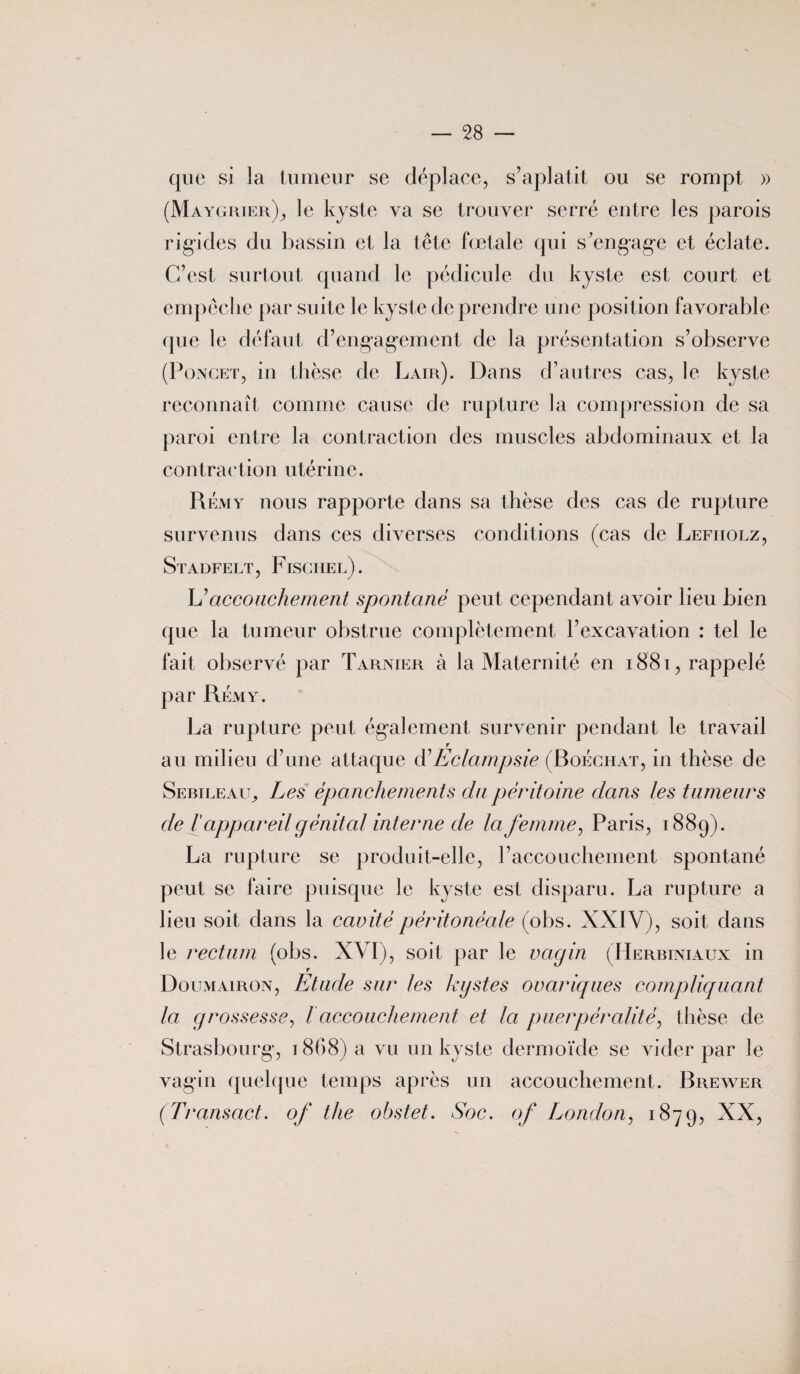 que si la tumeur se déplace, s’aplatit ou se rompt » (Maygrier)_, le kyste va se trouver serré entre les parois rigides du bassin et la tête fœtale qui s'engage et éclate. C’est surtout quand le pédicule du kyste est court et empêche par suite le kyste de prendre une position favorable que le défaut d’engagement de la présentation s’observe (Poncet, in thèse de Lair). Dans d’autres cas, le kyste reconnaît comme cause de rupture la compression de sa paroi entre la contraction des muscles abdominaux et la contraction utérine. Rémy nous rapporte dans sa thèse des cas de rupture survenus dans ces diverses conditions (cas de Lefiiolz, Stadfelt, Fischel). L'accouchement spontané peut cependant avoir lieu bien que la tumeur obstrue complètement l’excavation : tel le fait observé par Tarnier à la Maternité en 1881, rappelé par RÉxViy. La rupture peut également survenir pendant le travail r au milieu d’une attaque à'Eclampsie (Roéchat, in thèse de Sebileail, Les épanchements du péritoine dans les tumeurs cle l appareil génital interne de la femme, Paris, 1889). La rupture se produit-elle, l’accouchement spontané peut se faire puisque le kyste est disparu. La rupture a lieu soit dans la cavité péritonéale (obs. XXIV), soit dans le rectum (obs. XVI), soit par le vagin (Herbiniaux in r Doumairon, Etude sur les kystes ovariques compliquant la grossesse, l accouchement et la puer pénalité, thèse de Strasbourg, 1868) a vu un kyste dermoïde se vider par le vagin quelque temps après un accouchement. Brewer (Transact. of the obstet. Soc. of London, 1879, XX,
